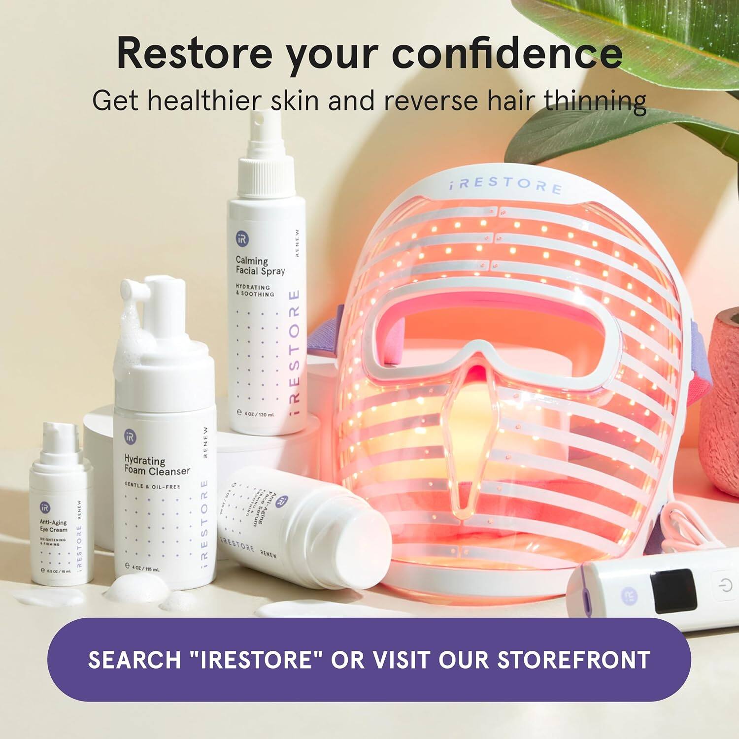 Restore your confidence  
Get healthier skin and reverse hair thinning  

RESTORE RENEW Calming Facial Spray HYDRATING & SOOTHING  
RESTORE Hydrating Foam Cleanser CENTLE OIL-FREE  
RESTORE Anti-Aging Eye Cream HIGHTENING  

SEARCH "IRESTORE" OR VISIT OUR STOREFRONT