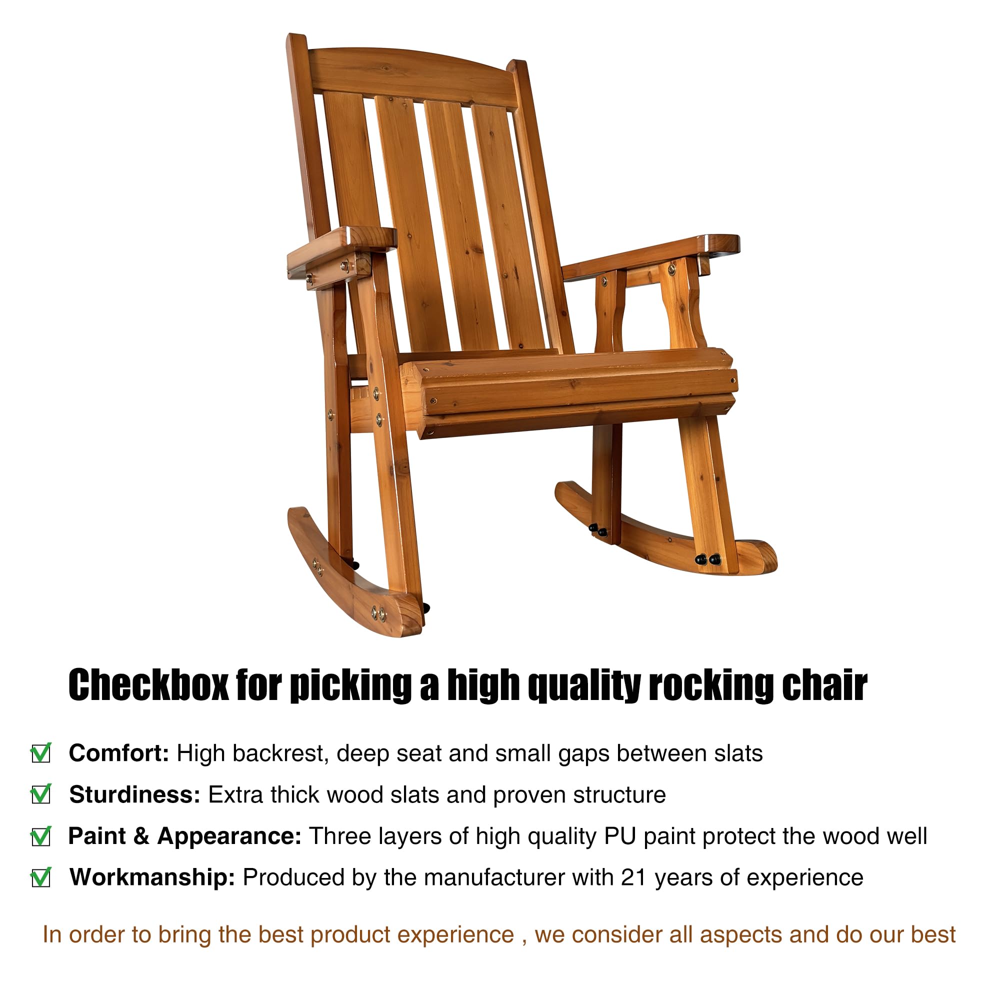 Checkbox for picking a high quality rocking chair

- Comfort: High backrest, deep seat and small gaps between slats
- Sturdiness: Extra thick wood slats and proven structure
- Paint & Appearance: Three layers of high quality PU paint protect the wood well
- Workmanship: Produced by the manufacturer with 21 years of experience

In order to bring the best product experience, we consider all aspects and do our best