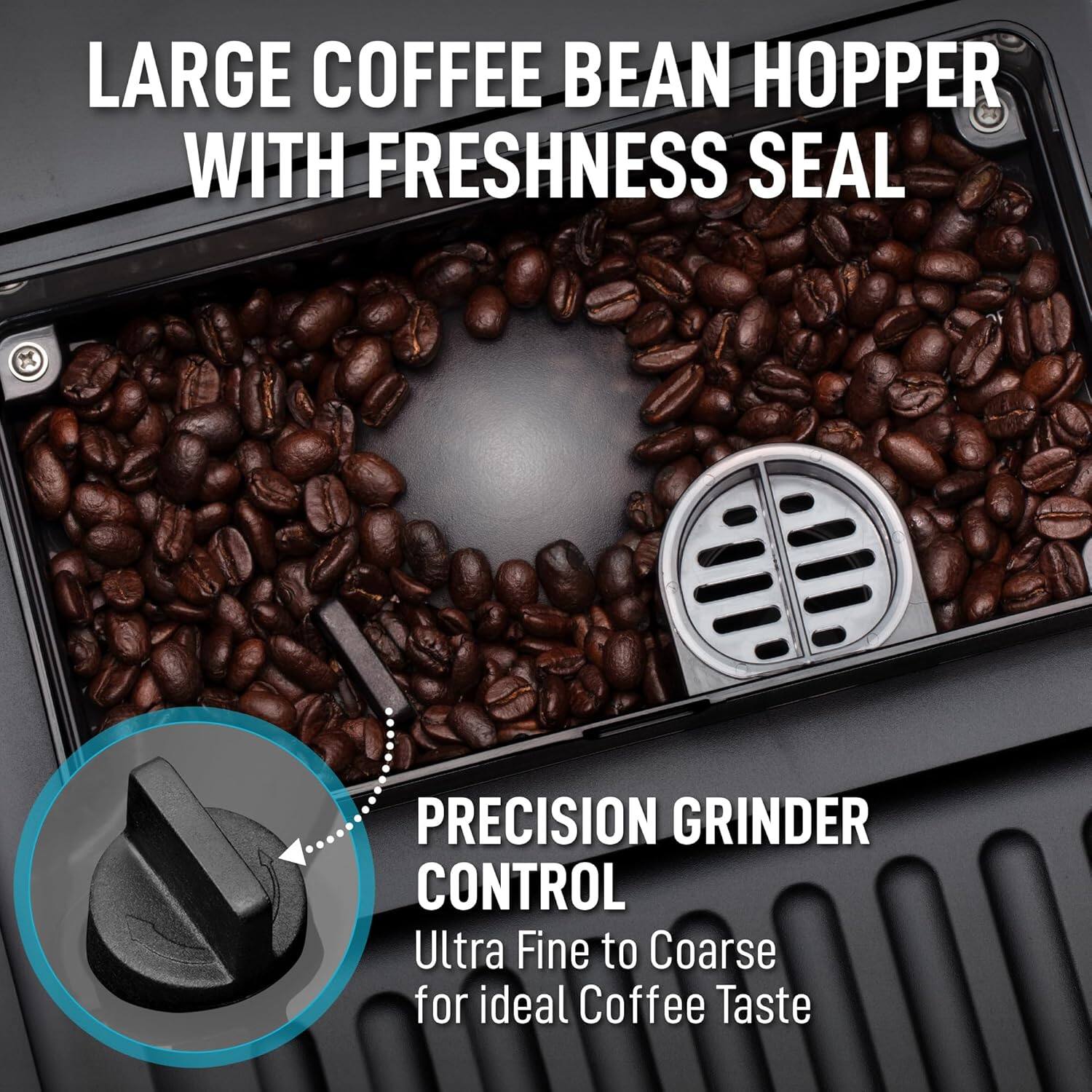 LARGE COFFEE BEAN HOPPER WITH FRESHNESS SEAL

PRECISION GRINDER CONTROL
Ultra Fine to Coarse for ideal Coffee Taste