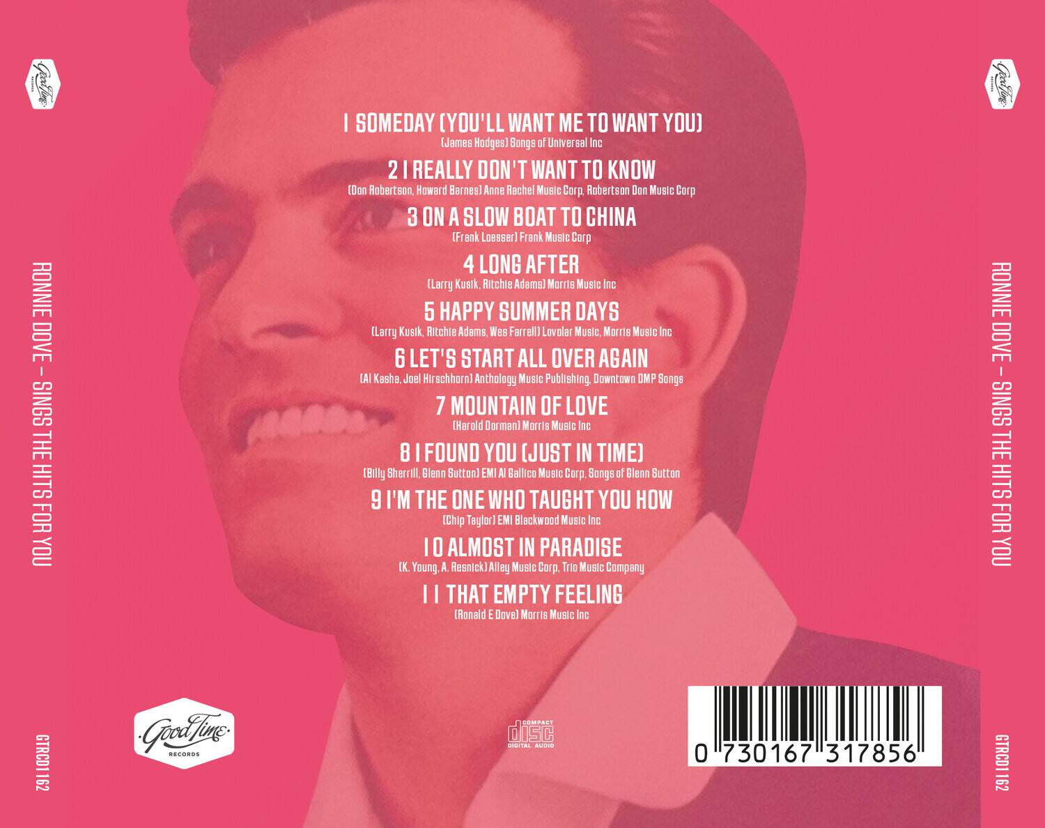 RONNIE DOVE - I SINGS THE HITS FOR YOU

1. SOMEDAY (YOU'LL WANT ME TO WANT YOU)  
   (James Hodges) Songs of Universal Inc

2. I REALLY DON'T WANT TO KNOW  
   (Don Robertson, Howard Bernes) Anne Rachel Music Corp., Robertson Don Music Corp

3. ON A SLOW BOAT TO CHINA  
   (Frank Loesser) Frank Music Corp

4. LONG AFTER  
   (Larry Kusik, Ritchie Adams) Morris Music Inc

5. HAPPY SUMMER DAYS  
   (Larry Kusik, Ritchie Adams, Wes Farrell) Lovolar Music, Morris Music Inc

6. LET'S START ALL OVER AGAIN  
   (Al Kasha, Joel Hirschhorn) Anthology Music Publishing, Downtown OMP Songs

7. MOUNTAIN OF LOVE  
   (Harold Dorman) Morris Music Inc

8. I FOUND YOU (JUST IN TIME)  
   (Billy Sherrill, Glenn Sutton) EMI Gallico Music Corp., Songs of Glenn Sutton

9. I'M THE ONE WHO TAUGHT YOU HOW  
   (Chip Taylor) EMI Blackwood Music Inc

10. ALMOST IN PAR