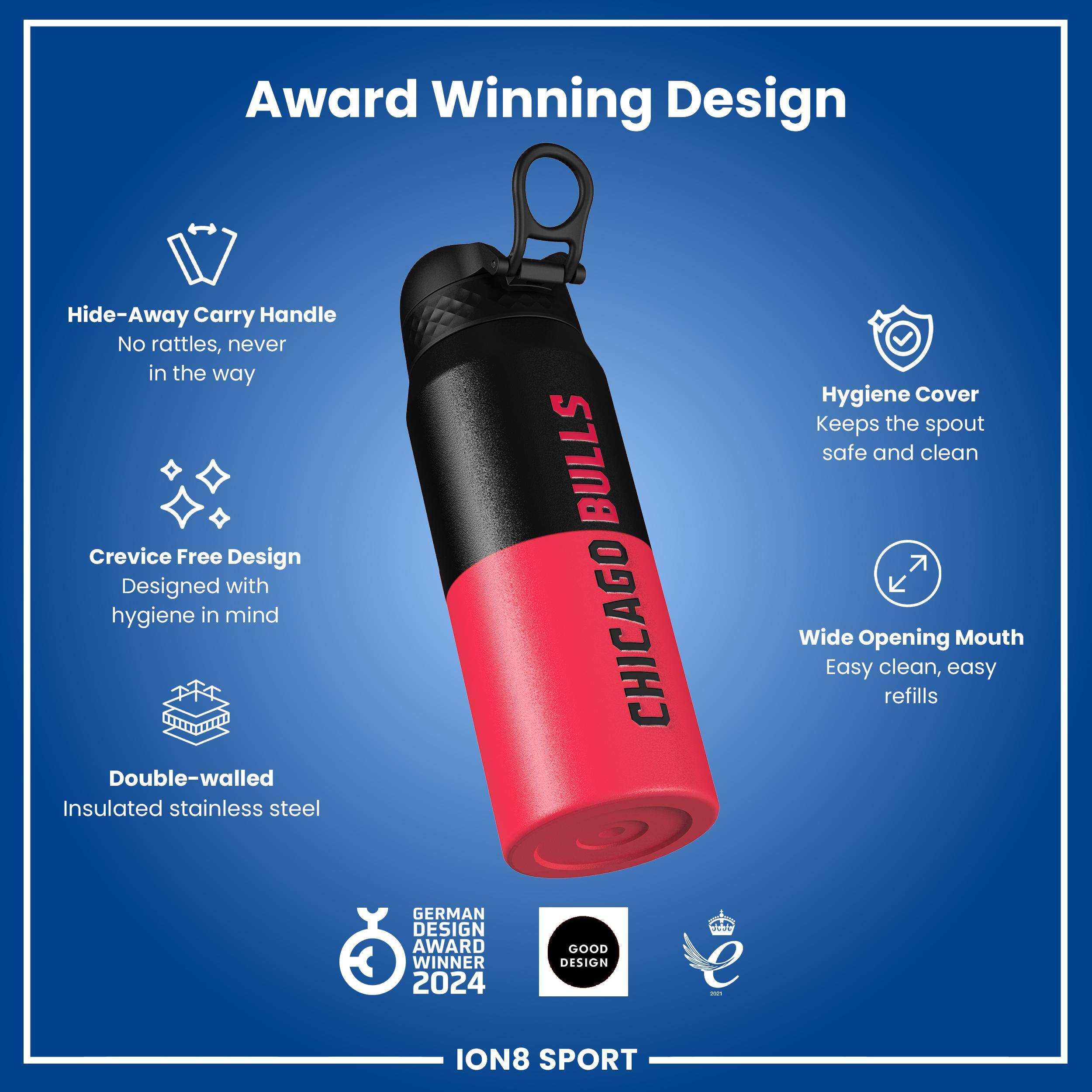 Award Winning Design

- Hide-Away Carry Handle
  - No rattles, never in the way

- Crevice Free Design
  - Designed with hygiene in mind

- Double-walled Insulated stainless steel

- Hygiene Cover
  - Keeps the spout safe and clean

- Wide Opening Mouth
  - Easy clean, easy refills

- GERMAN DESIGN AWARD WINNER 2024
- GOOD DESIGN

ION8 SPORT