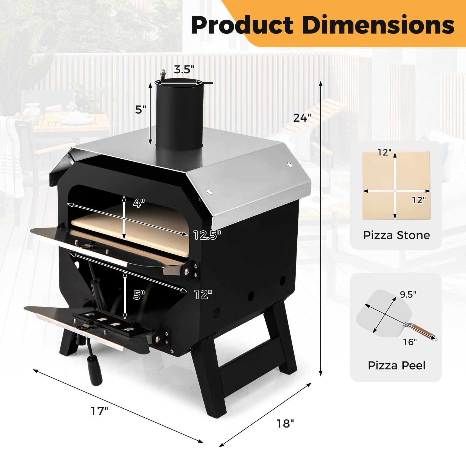 Product Dimensions

- 3.5" (height of the chimney)
- 5" (height of the oven)
- 4" (height of the oven door)
- 12.5" (width of the oven)
- 12" (depth of the oven)
- 17" (width of the base)
- 18" (depth of the base)
- 24" (height of the oven from the ground)

Pizza Stone
- 12" x 12"

Pizza Peel
- 9.5" x 16"