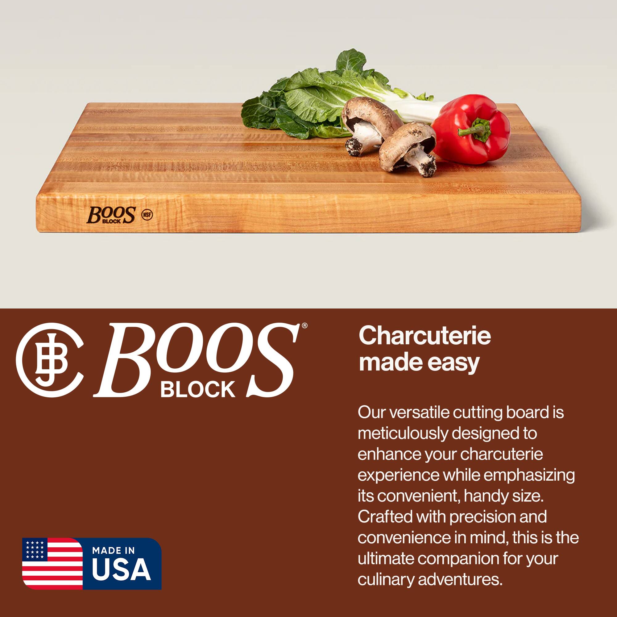 BOOS BLOCK  
Charcuterie made easy  

Our versatile cutting board is meticulously designed to enhance your charcuterie experience while emphasizing its convenient, handy size. Crafted with precision and convenience in mind, this is the ultimate companion for your culinary adventures.  

MADE IN USA