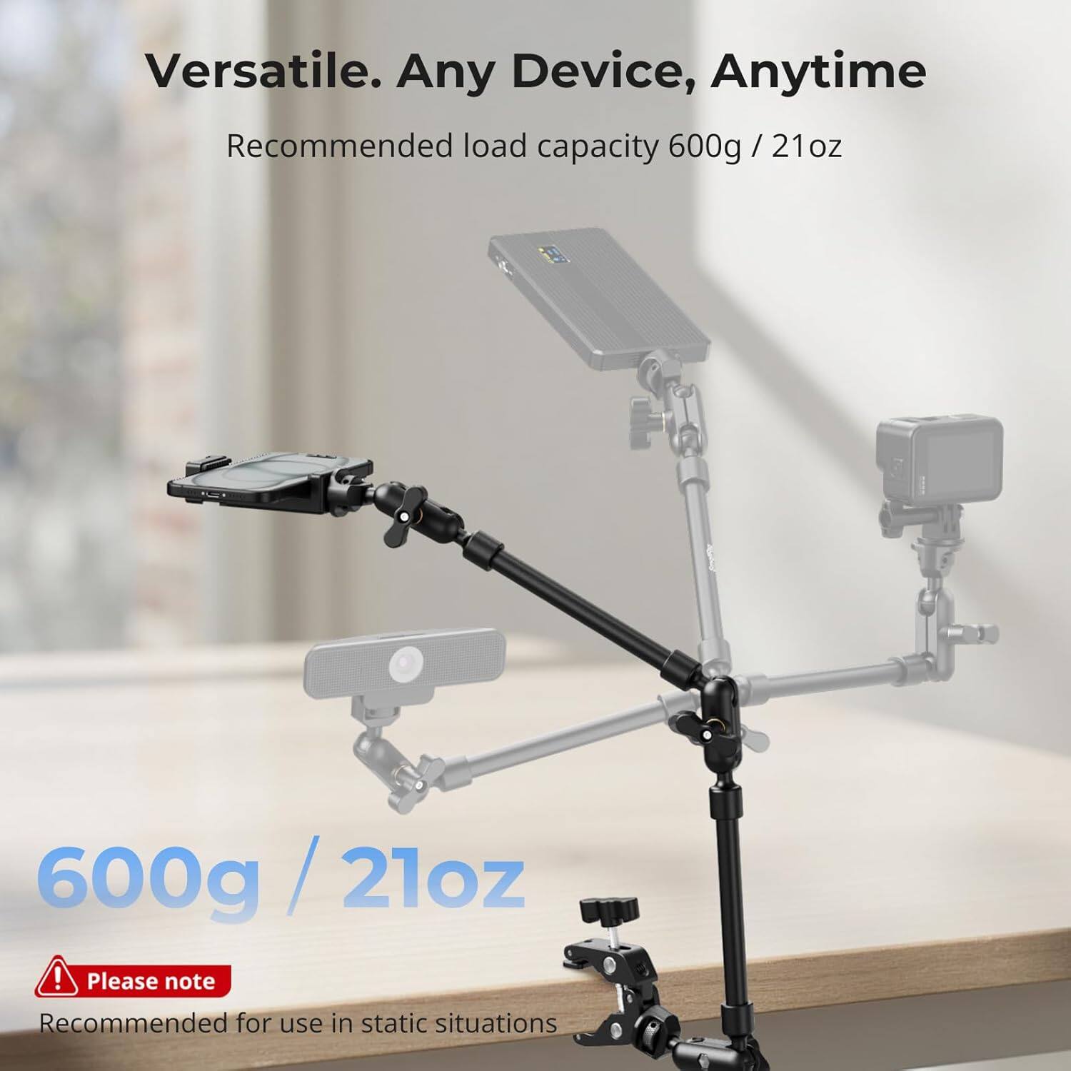 Versatile. Any Device, Anytime  
Recommended load capacity 600g / 21oz  

600g / 21oz  

Please note  
Recommended for use in static situations