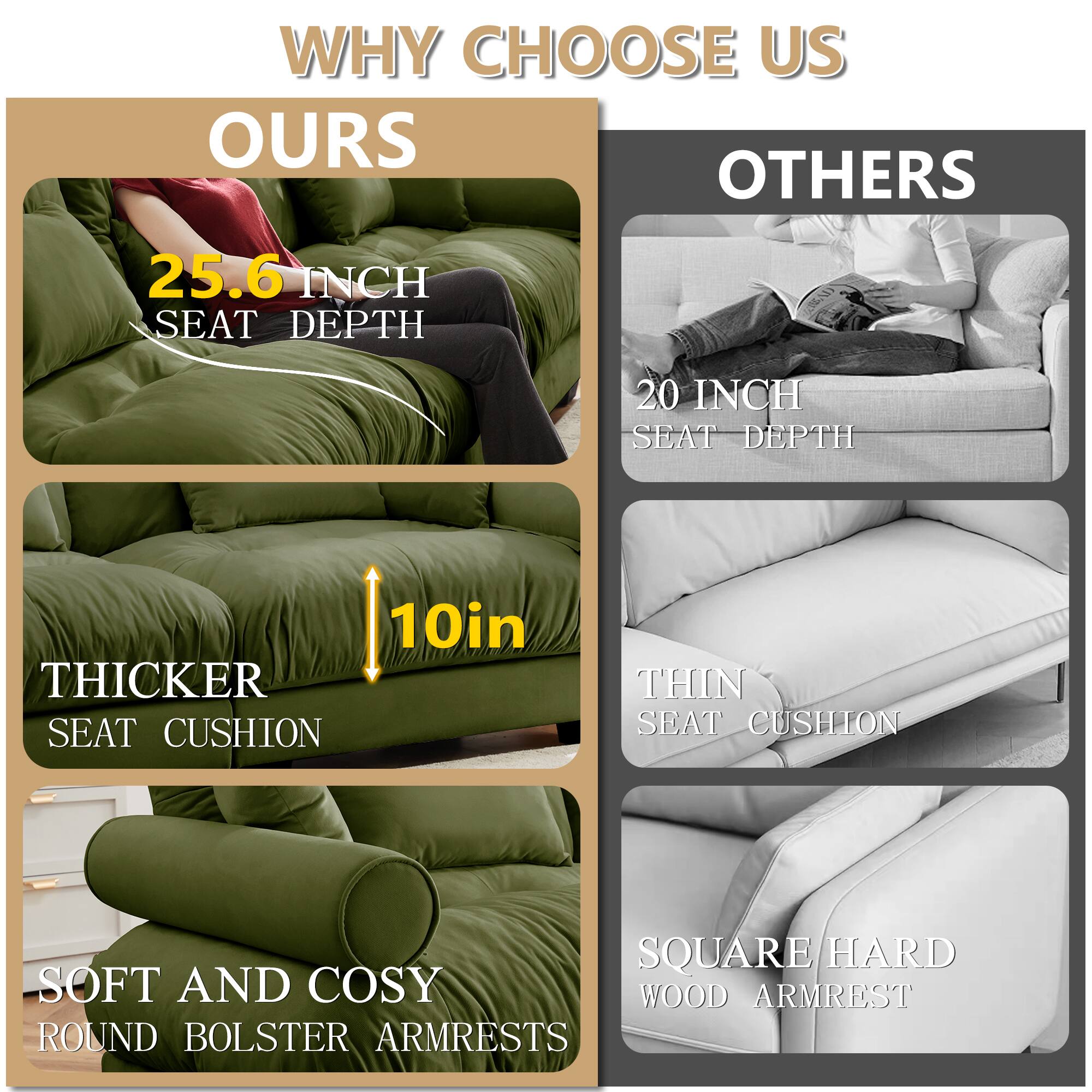 WHY CHOOSE US

OURS
- 25.6 INCH SEAT DEPTH
- 10in THICKER SEAT CUSHION
- SOFT AND COSY ROUND BOLSTER ARMRESTS

OTHERS
- 20 INCH SEAT DEPTH
- THIN SEAT CUSHION
- SQUARE/HARD WOOD ARMREST