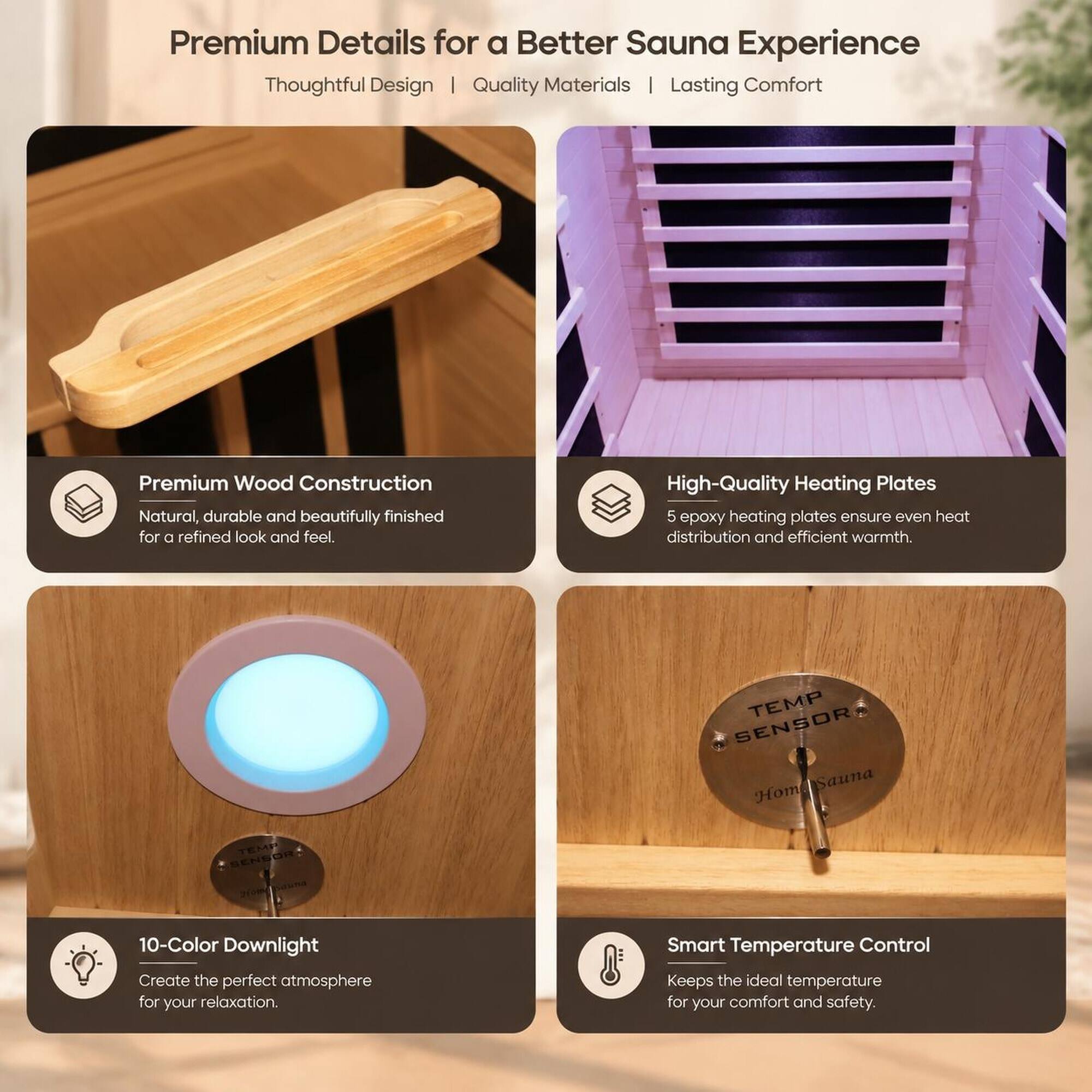 Premium Details for a Better Sauna Experience  
Thoughtful Design | Quality Materials | Lasting Comfort

Premium Wood Construction  
Natural, durable and beautifully finished for a refined look and feel.

High-Quality Heating Plates  
5 epoxy heating plates ensure even heat distribution and efficient warmth.

10-Color Downlight  
Create the perfect atmosphere for your relaxation.

Smart Temperature Control  
Keeps the ideal temperature for your comfort and safety.