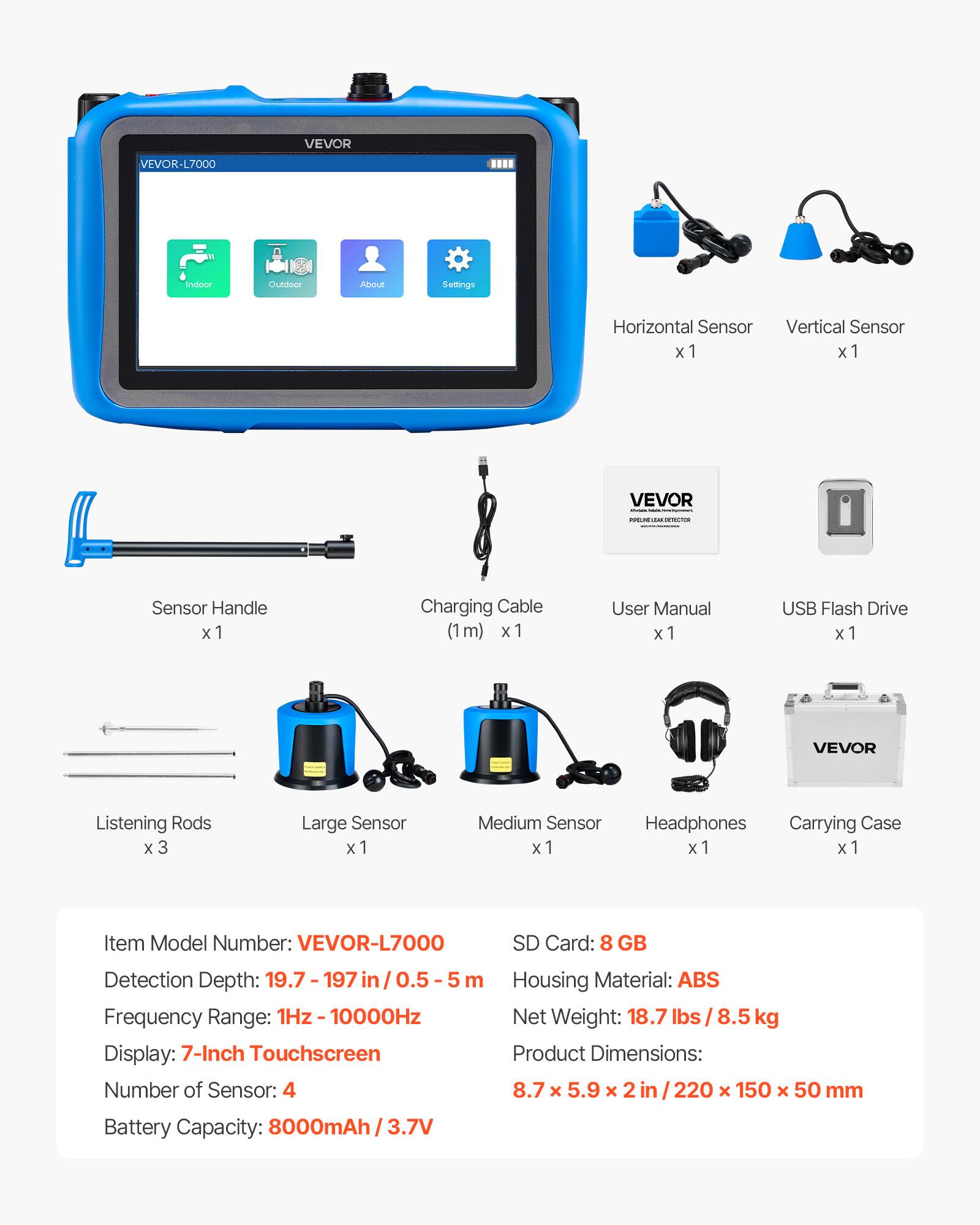 VEVOR VEVOR-L7000 Indoor/CuEdoor ADOUt Settings

- Horizontal Sensor x 1
- Vertical Sensor x 1
- Sensor Handle x 1
- Charging Cable (1m) x 1
- User Manual x 1
- USB Flash Drive x 1
- VEVOR Listening Rods x 3
- Large Sensor x 1
- Medium Sensor x 1
- Headphones x 1
- Carrying Case x 1

Item Model Number: VEVOR-L7000

- SD Card: 8 GB
- Detection Depth: 19.7 - 197 in / 0.5 - 5 m
- Frequency Range: 1Hz - 10000Hz
- Display: 7-Inch Touchscreen
- Number of Sensors: 4
- Housing Material: ABS
- Net Weight: 18.7 lbs / 8.5 kg
- Product Dimensions: 8.7 x 5.9 x 2 in / 220 x 150 x 50 mm
- Battery Capacity: 8000mAh / 