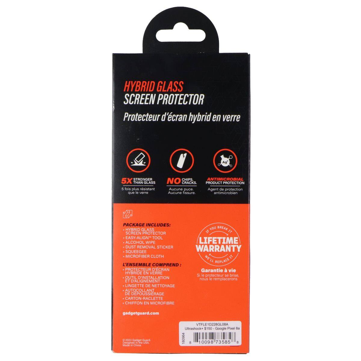 HYBRID GLASS SCREEN PROTECTOR  
Protecteur d'écran hybrid en verre  

5X STRONGER THAN GLASS  
5 fois plus résistant que le verre  

NO CHIPS, NO CRACKS  
Aucune fissure  

ANTIMICROBIAL  
Agent de protection antimicrobien  

PACKAGE INCLUDES:  
HYBRID GLASS SCREEN PROTECTOR  
EASY-ALIGN TOOL  
ALCOHOL WIPE  
DUST REMOVAL STICKER  
SQUEEGEE  
MICROFIBER CLOTH  

L'ENSEMBLE COMPREND:  
PROTECTEUR D'ÉCRAN HYBRIDE EN VERRE  
OUTIL D'INSTALLATION ET D'ALIGNEMENT  
LINGETTE DE NETTOYAGE  
AUTOCOLLANT DE DÉPOUSSIERAGE  
CARTON-RACLETTE  
CHIFFON EN MICROFIBRE  

LIFETIME WARRANTY  
Si le protecteur se brise, nous le remplacerons  

gadgetguard.com  

VTFLE1D228L08A  
Ulttrashock+ $150  
Google Pixel R  
180964 8 00