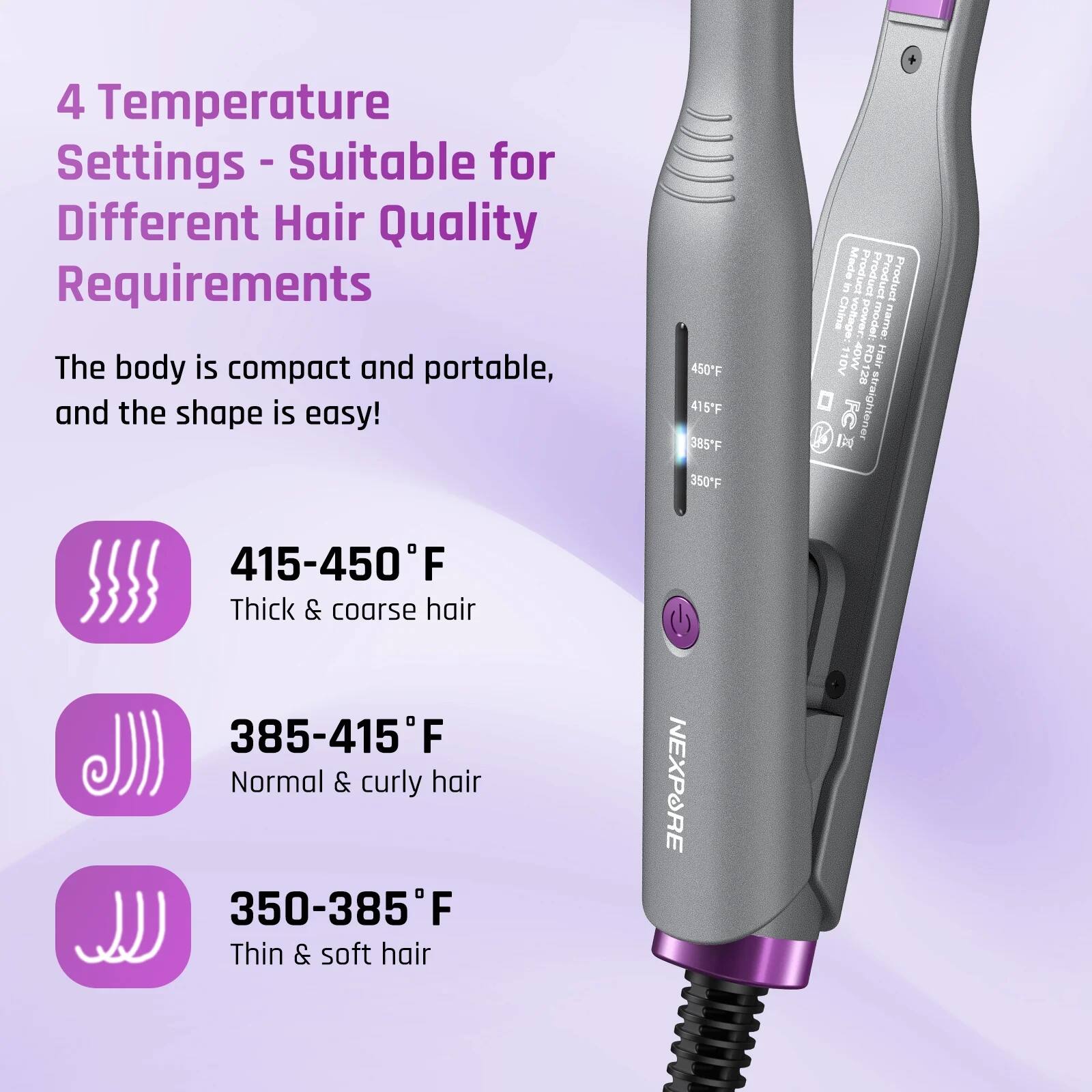 4 Temperature Settings - Suitable for Different Hair Quality Requirements

The body is compact and portable, and the shape is easy!

415-450°F  
Thick & coarse hair

385-415°F  
Normal & curly hair

350-385°F  
Thin & soft hair

Product Name: NEXPORE  
Model: RD1  
Voltage: 110V  
Power: 40W  
Made in China
