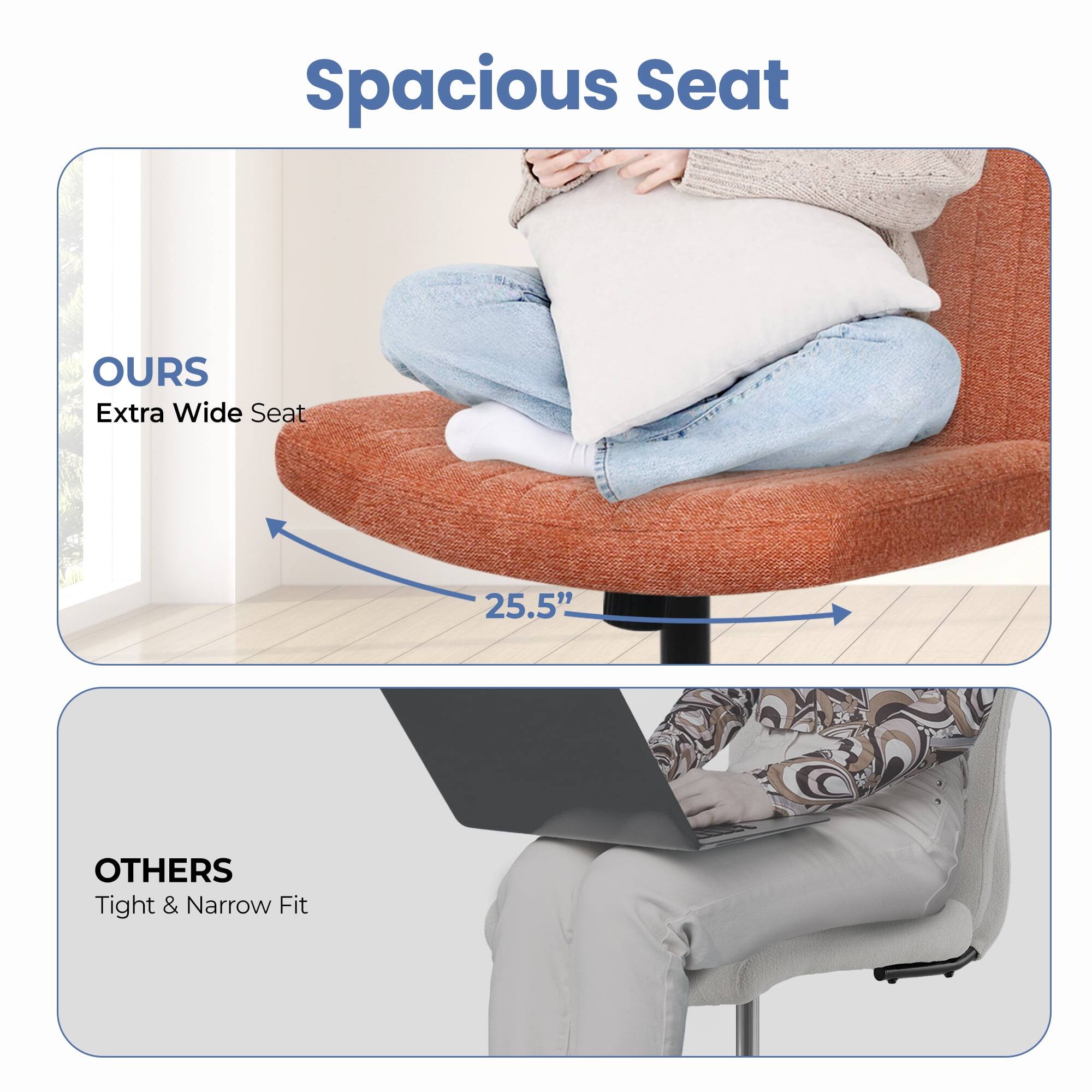 Spacious Seat

OURS  
Extra Wide Seat  
25.5"

OTHERS  
Tight & Narrow Fit