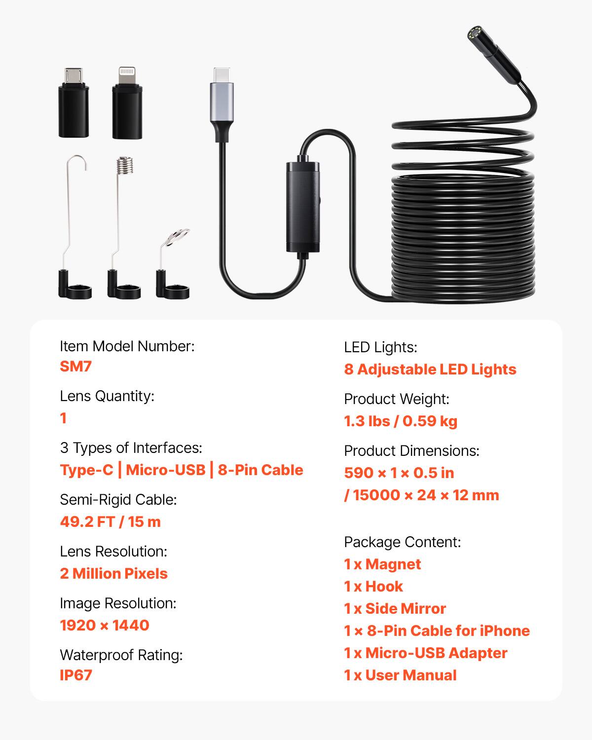 Item Model Number: SM7  
Lens Quantity: 1  
3 Types of Interfaces: Type-C | Micro-USB | 8-Pin Cable  
Semi-Rigid Cable: 49.2 FT / 15 m  
Lens Resolution: 2 Million Pixels  
Image Resolution: 1920 x 1440  
Waterproof Rating: IP67  
LED Lights: 8 Adjustable LED Lights  
Product Weight: 1.3 lbs / 0.59 kg  
Product Dimensions: 590 x 1 x 0.5 in / 15000 x 24 x 12 mm  
Package Content:  
1 x Magnet  
1 x Hook  
1 x Side Mirror  
1 x 8-Pin Cable for iPhone  
1 x Micro-USB Adapter  
1 x User Manual