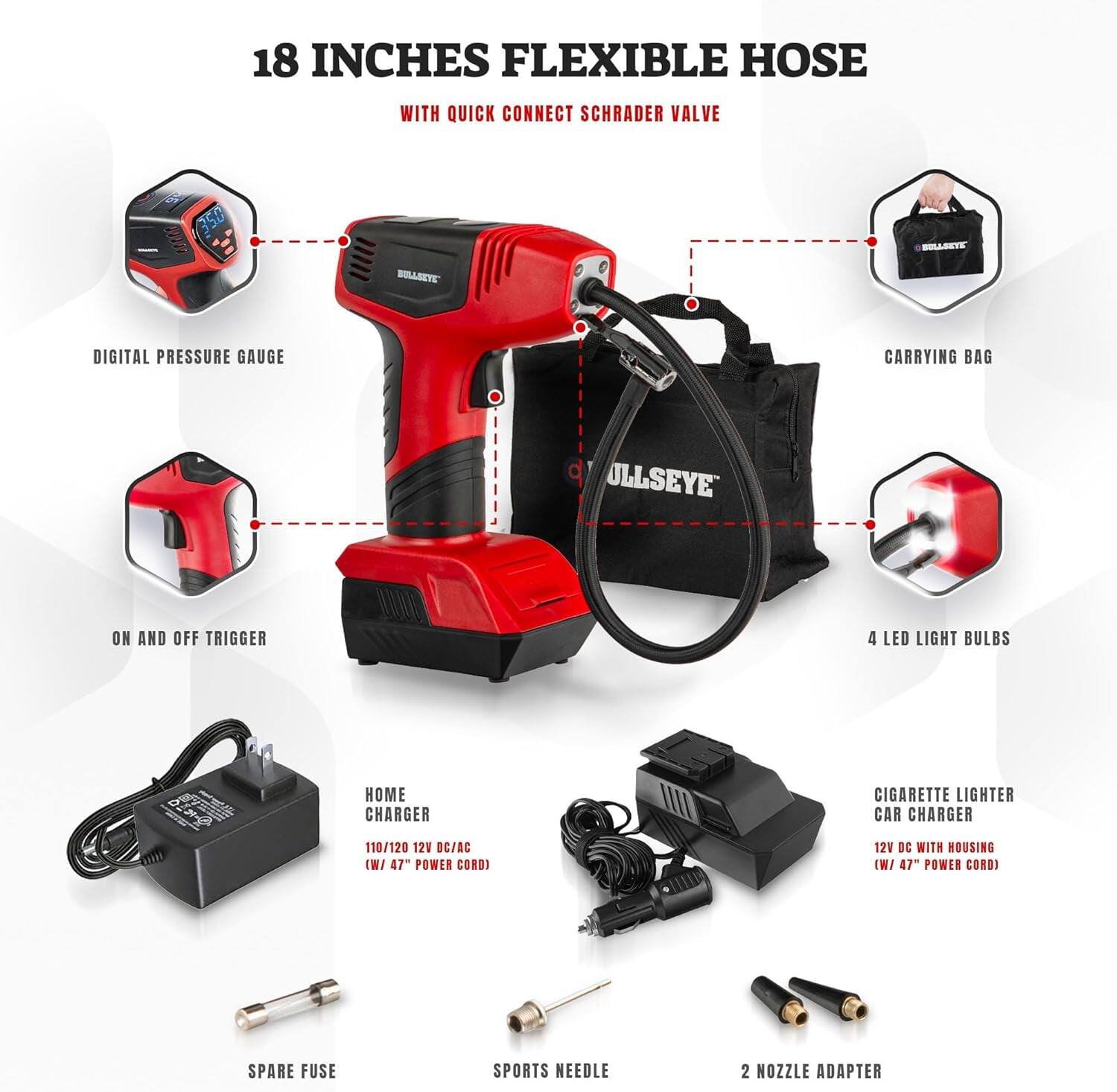 18 INCHES FLEXIBLE HOSE WITH QUICK CONNECT SCHRAEDER VALVE

350 PSI BULLSEYE DIGITAL PRESSURE GAUGE

CARRYING BAG

ON AND OFF TRIGGER

4 LED LIGHT BULBS

HOME CHARGER
110/120 12V DC/AC (W/ 47" POWER CORD)

CIGARETTE LIGHTER CAR CHARGER
12V DC WITH HOUSING (W/ 47" POWER CORD)

SPARE FUSE

SPORTS NEEDLE

2 NOZZLE ADAPTER