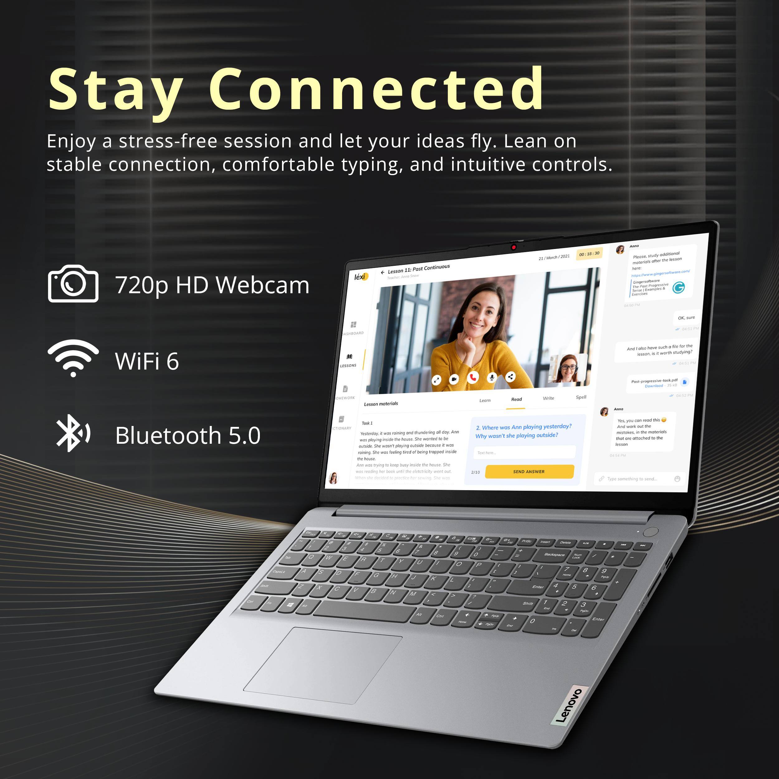 Stay Connected  
Enjoy a stress-free session and let your ideas fly. Lean on stable connection, comfortable typing, and intuitive controls.  

- 720p HD Webcam  
- WiFi 6  
- Bluetooth 5.0