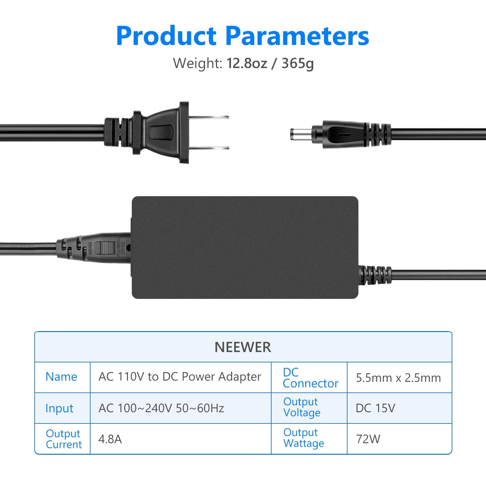 Product Parameters

Weight: 12.8oz / 365g

NEEWER

Name: AC 110V to DC Power Adapter

Input: AC 100~240V 50~60Hz

Output Current: 4.8A

DC Connector: 5.5mm x 2.5mm

Output Voltage: DC 15V

Output Wattage: 72W