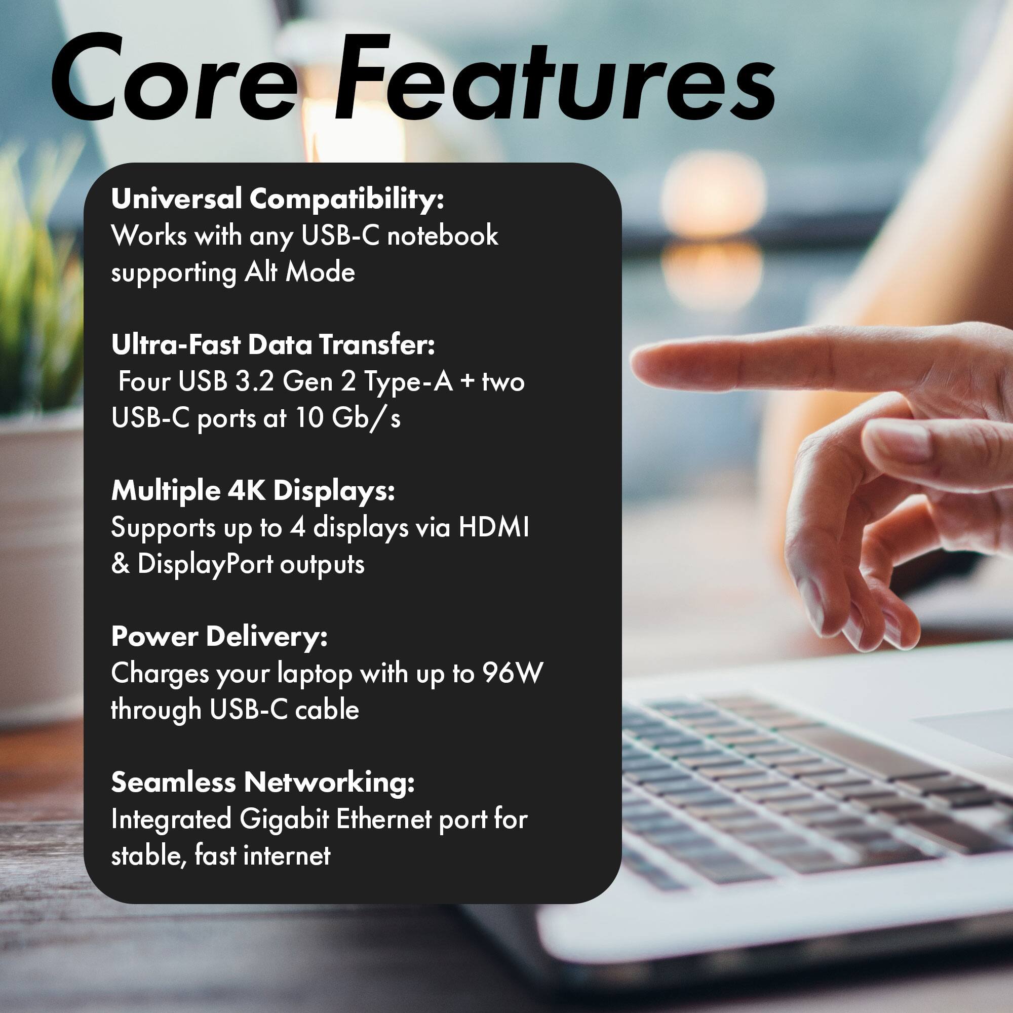 Core Features

Universal Compatibility: Works with any USB-C notebook supporting Alt Mode

Ultra-Fast Data Transfer: Four USB 3.2 Gen 2 Type-A + two USB-C ports at 10 Gb/s

Multiple 4K Displays: Supports up to 4 displays via HDMI & DisplayPort outputs

Power Delivery: Charges your laptop with up to 96W through USB-C cable

Seamless Networking: Integrated Gigabit Ethernet port for stable, fast internet