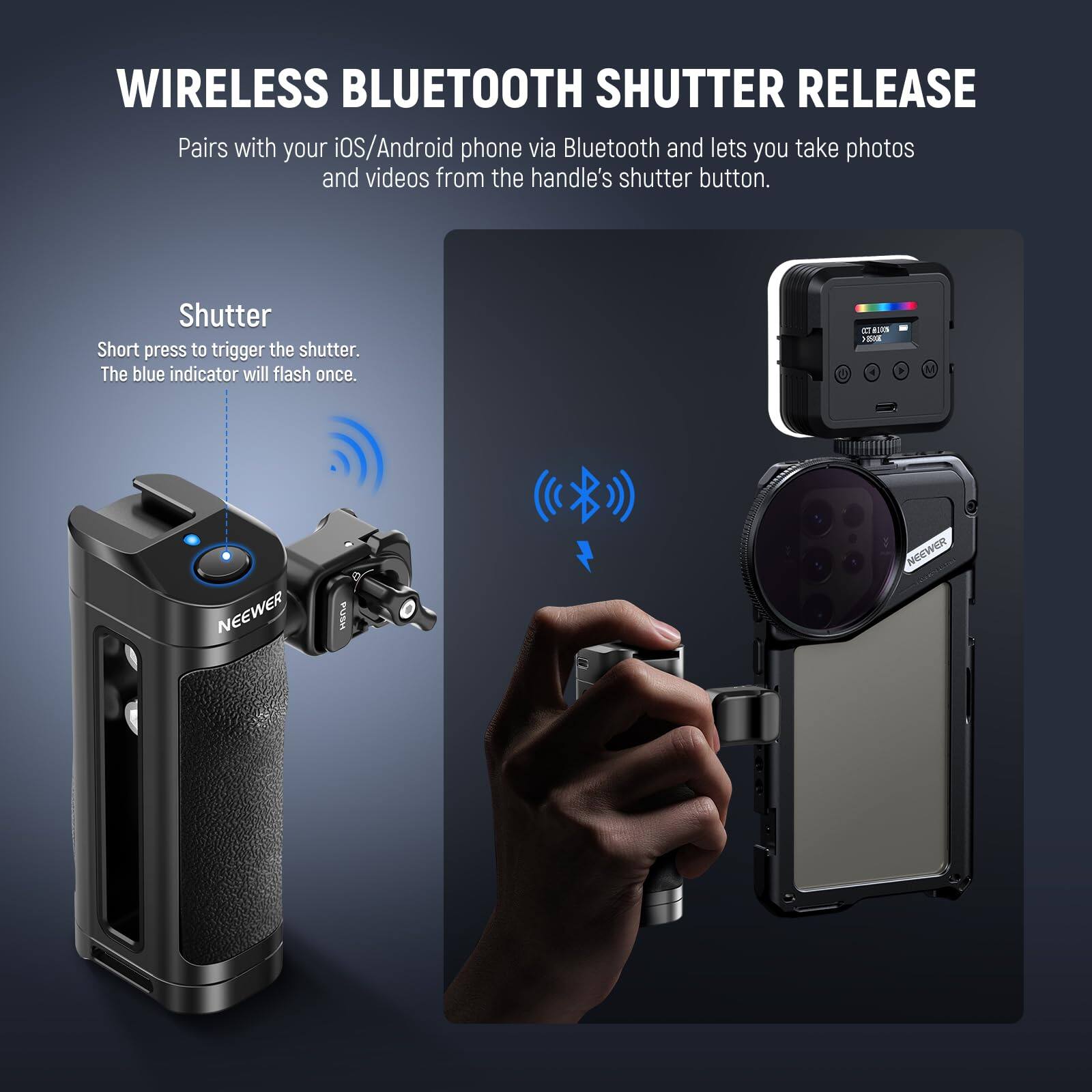 WIRELESS BLUETOOTH SHUTTER RELEASE

Pairs with your iOS/Android phone via Bluetooth and lets you take photos and videos from the handle's shutter button.

Shutter
Short press to trigger the shutter. The blue indicator will flash once.

NEEWER