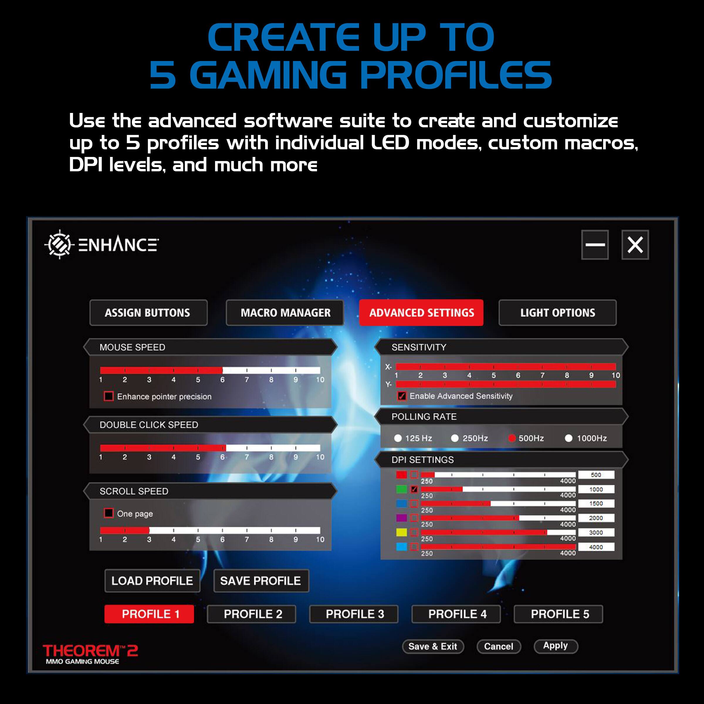 CREATE UP TO 5 GAMING PROFILES

Use the advanced software suite to create and customize up to 5 profiles with individual LED modes, custom macros, DPI levels, and much more

ENHANCE
- ASSIGN BUTTONS
- MACRO MANAGER
- ADVANCED SETTINGS
- LIGHT OPTIONS

MOUSE SPEED
- SENSITIVITY
  - 1 2 3 4 5 6 7 8 9 10
  - Enhance pointer precision
- DOUBLE CLICK SPEED
  - 1 2 3 4 5 6 7 8 9 10
- SCROLL SPEED
  - One page
  - 1 2 3 4 5 6 7 8 9 10

POLLING RATE
- 125 Hz
- 250Hz
- 500Hz
- 1000Hz

DPI SETTINGS
- 250
- 400
- 800
- 1000
- 1500
- 2000
- 3000
- 400