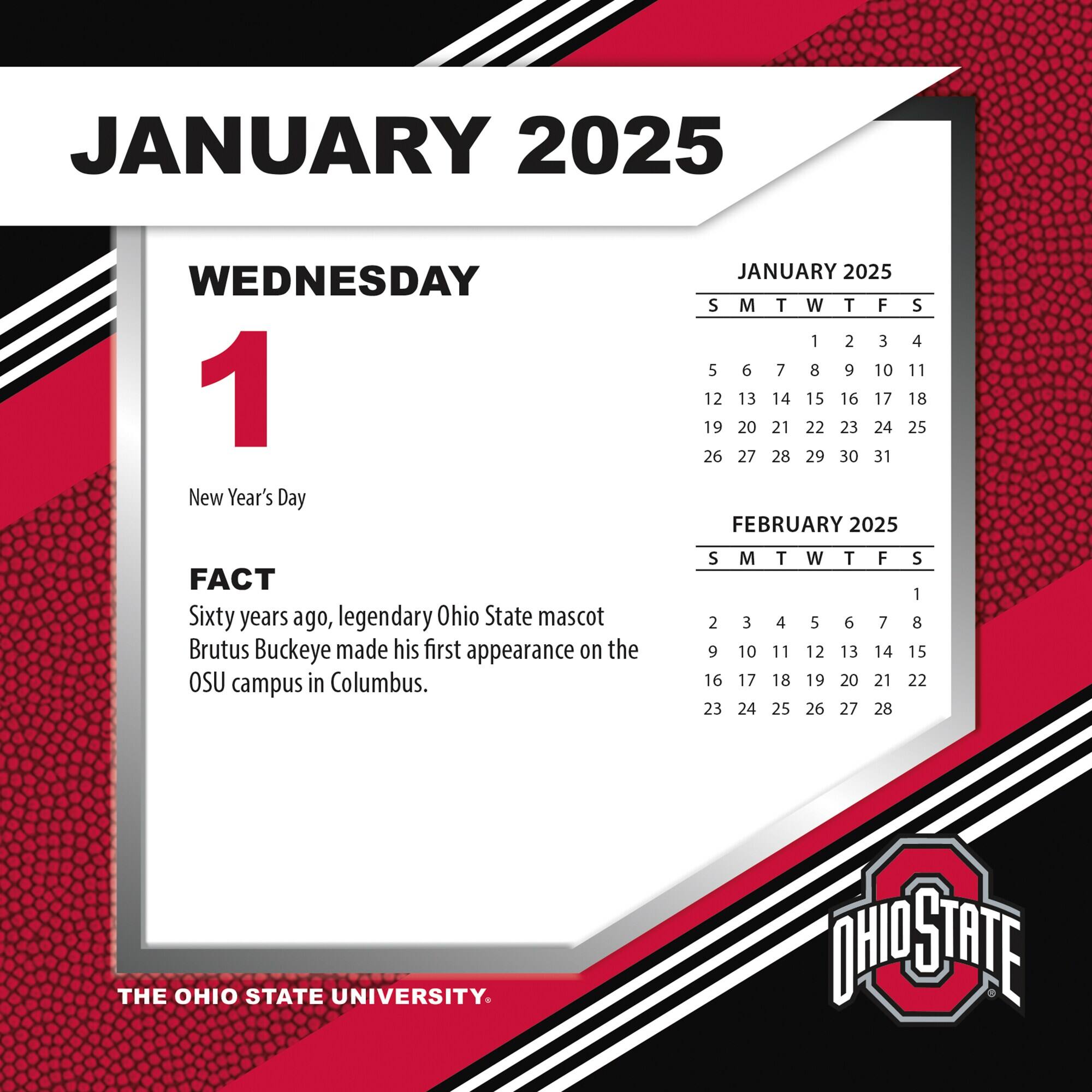 JANUARY 2025

WEDNESDAY 1  
New Year's Day

FACT  
Sixty years ago, legendary Ohio State mascot Brutus Buckeye made his first appearance on the OSU campus in Columbus.

JANUARY 2025  
S M T W T F S  
1 2 3 4 5 6 7  
8 9 10 11 12 13 14  
15 16 17 18 19 20 21  
22 23 24 25 26 27 28  
29 30 31

FEBRUARY 2025  
S M T W T F S  
1 2 3 4 5 6 7  
8 9 10 11 12 13 14  
15 16 17 18 19 20 21  
22 23 24 25 26 27 28

THE OHIO STATE UNIVERSITY.
