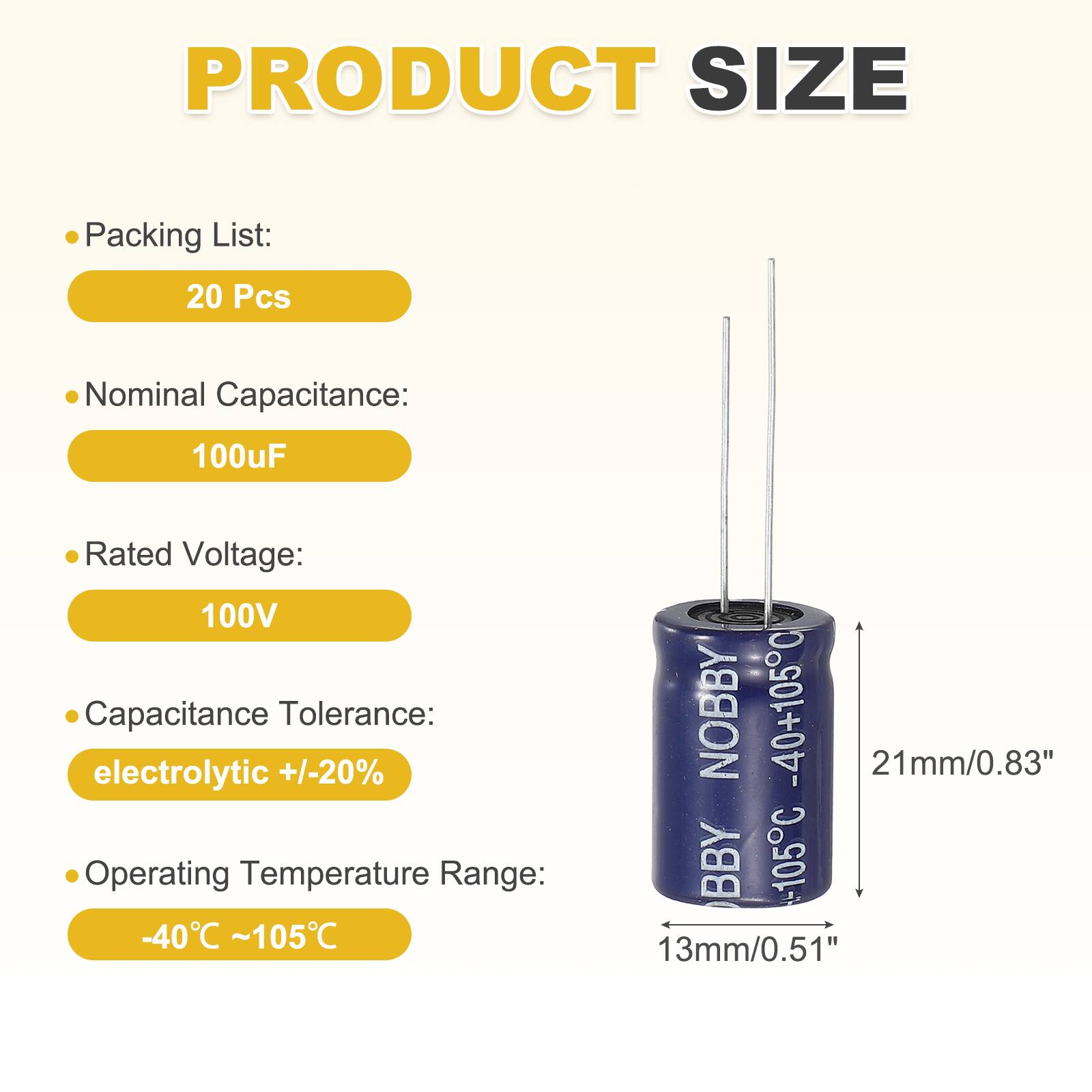 PRODUCT SIZE

Packing List:
20 Pcs

Nominal Capacitance:
100uF

Rated Voltage:
100V

Capacitance Tolerance:
electrolytic +/-20%

Operating Temperature Range:
-40°C ~105°C

NOBBY -40+105°C
21mm/0.83"
BBY =105°C
13mm/0.51"