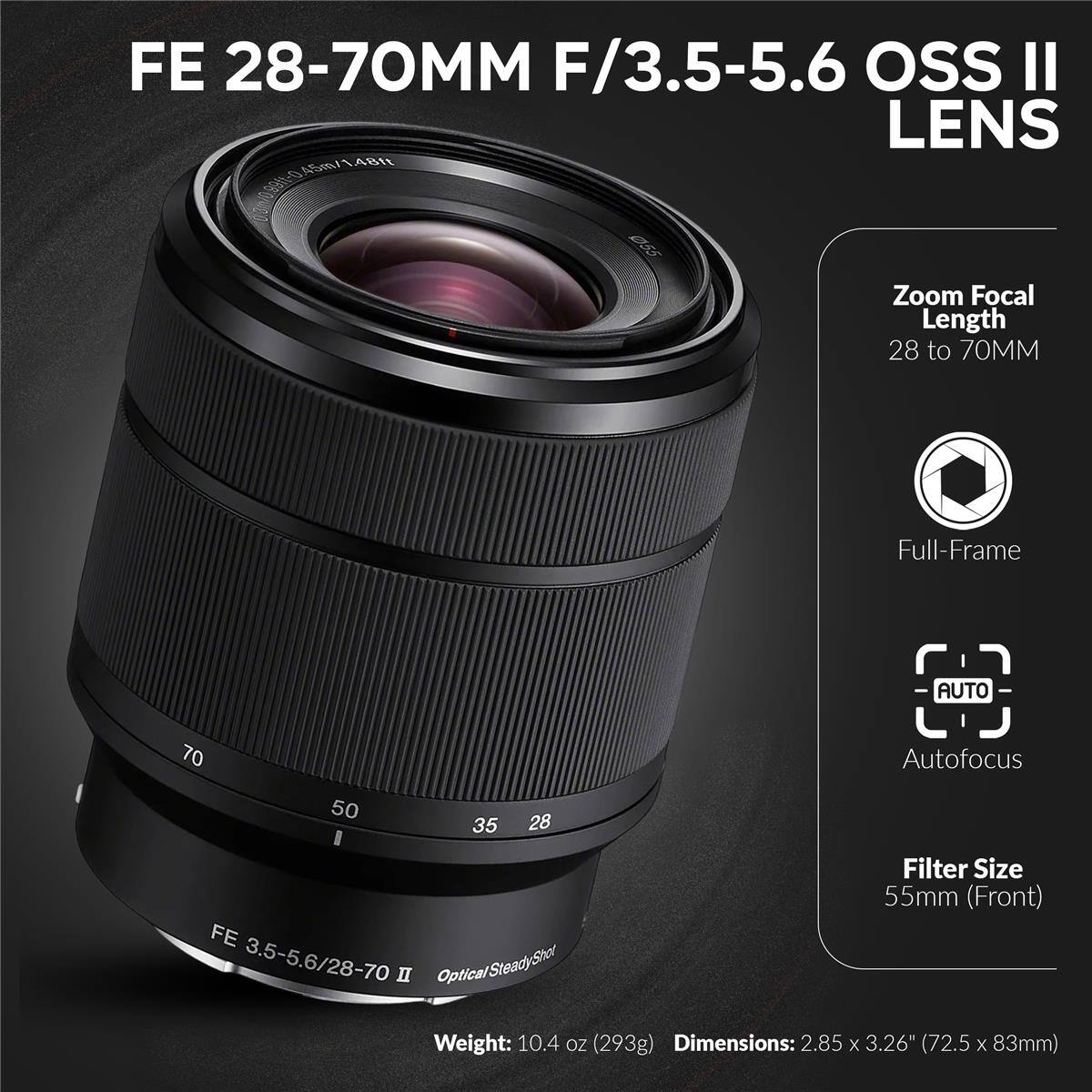 FE 28-70MM F/3.5-5.6 OSS II LENS

Zoom Focal Length: 28 to 70MM

Full-Frame

AUTO Autofocus

Filter Size: 55mm (Front)

Weight: 10.4 oz (293g)

Dimensions: 2.85 x 3.26" (72.5 x 83mm)