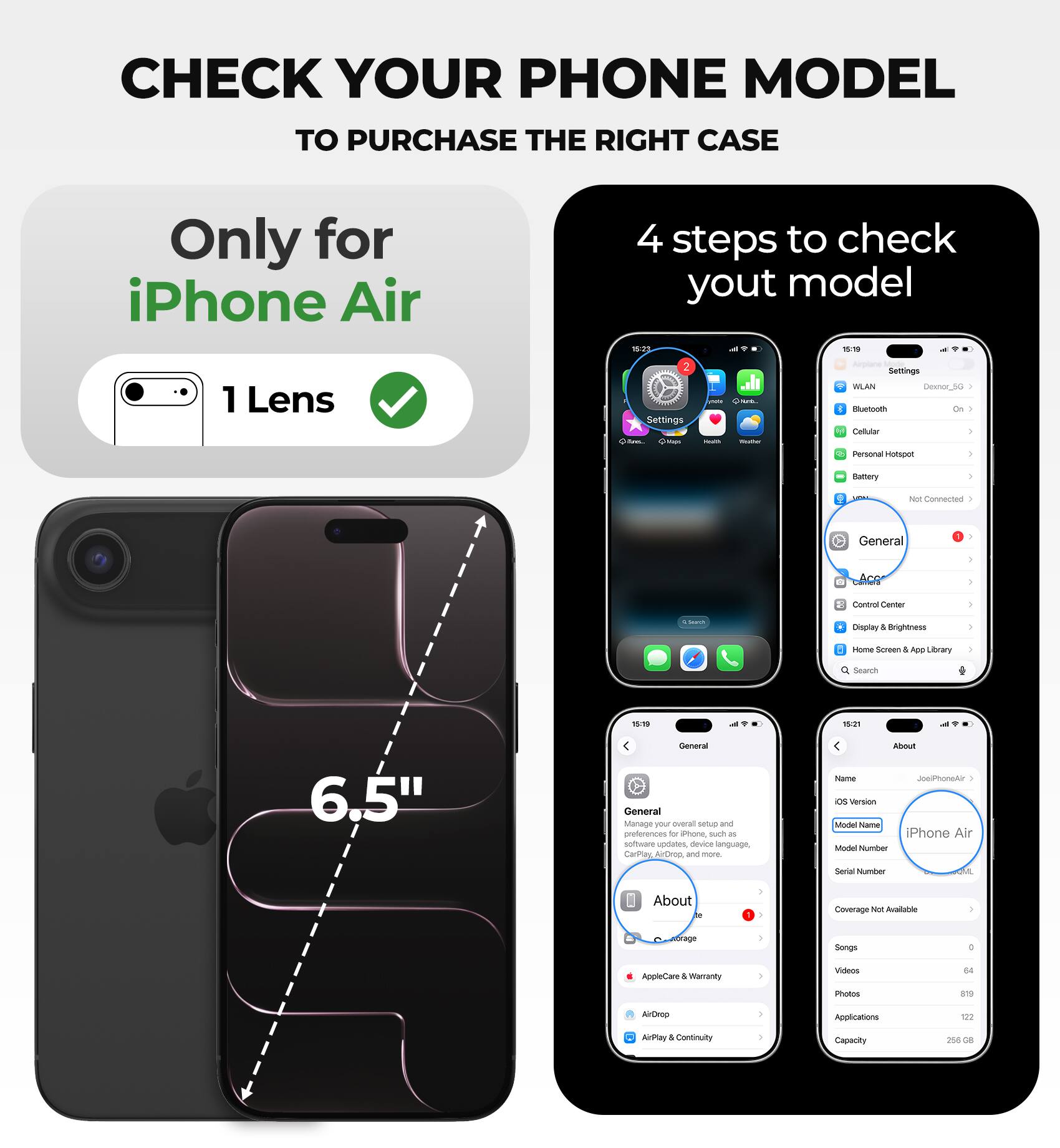 CHECK YOUR PHONE MODEL TO PURCHASE THE RIGHT CASE

Only for iPhone Air

4 steps to check your model

1. Lens
2. Settings
   - WLAN
   - Bluetooth
   - Cellular
   - Personal Hotspot
   - Battery
   - Control Center
   - Display & Brightness
   - Home Screen & App Library
   - Search
   - General
   - About
   - AppleCare & Warranty
   - AirDrop
   - AirPlay & Continuity

6.5"