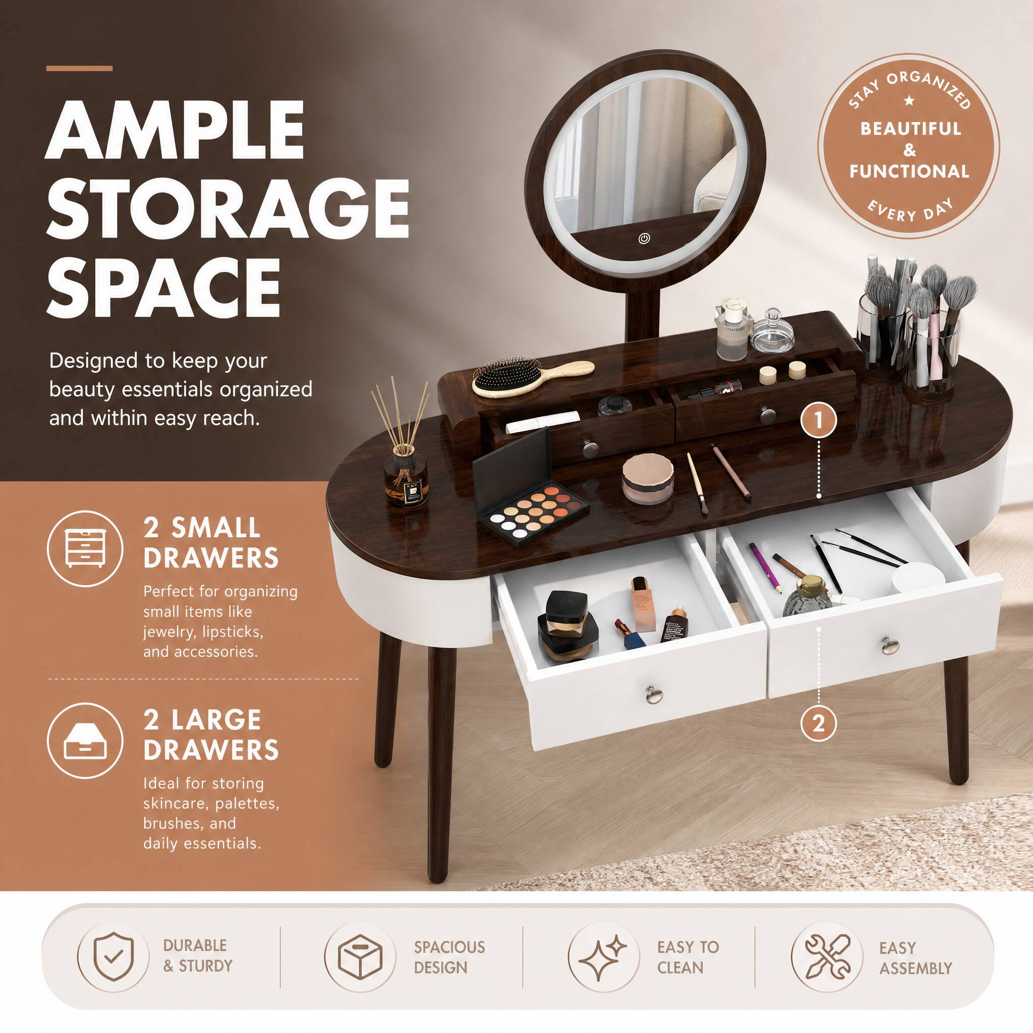 AMPLE STORAGE SPACE  
Designed to keep your beauty essentials organized and within easy reach.

STAY ORGANIZED BEAUTIFUL & FUNCTIONAL EVERY DAY

1. 2 SMALL DRAWERS  
   Perfect for organizing small items like jewelry, lipsticks, and accessories.

2. 2 LARGE DRAWERS  
   Ideal for storing skincare, palettes, brushes, and daily essentials.

DURABLE & STURDY  
SPACIOUS DESIGN  
EASY TO CLEAN  
EASY ASSEMBLY