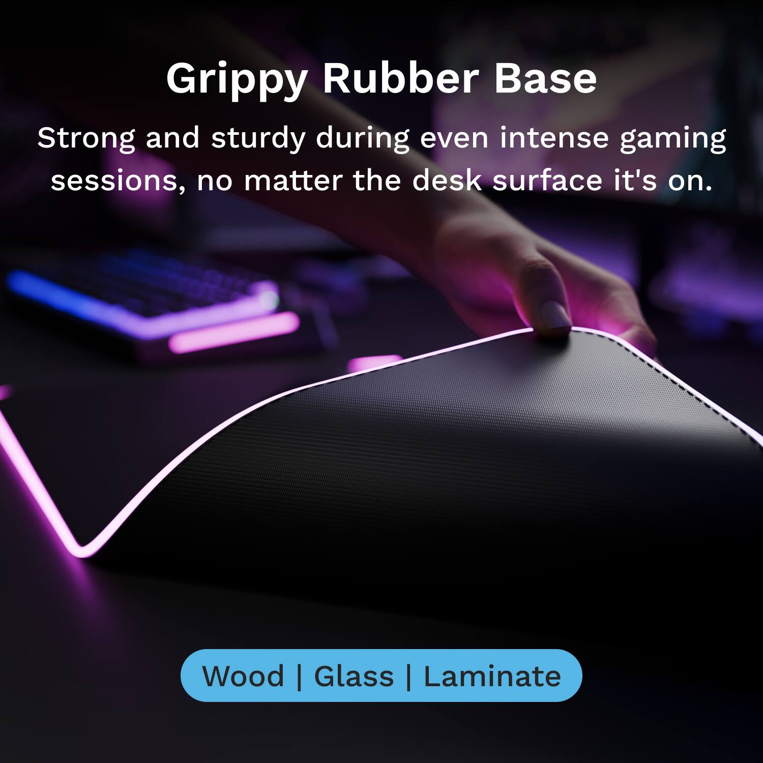 Grippy Rubber Base

Strong and sturdy during even intense gaming sessions, no matter the desk surface it's on.

Wood | Glass | Laminate