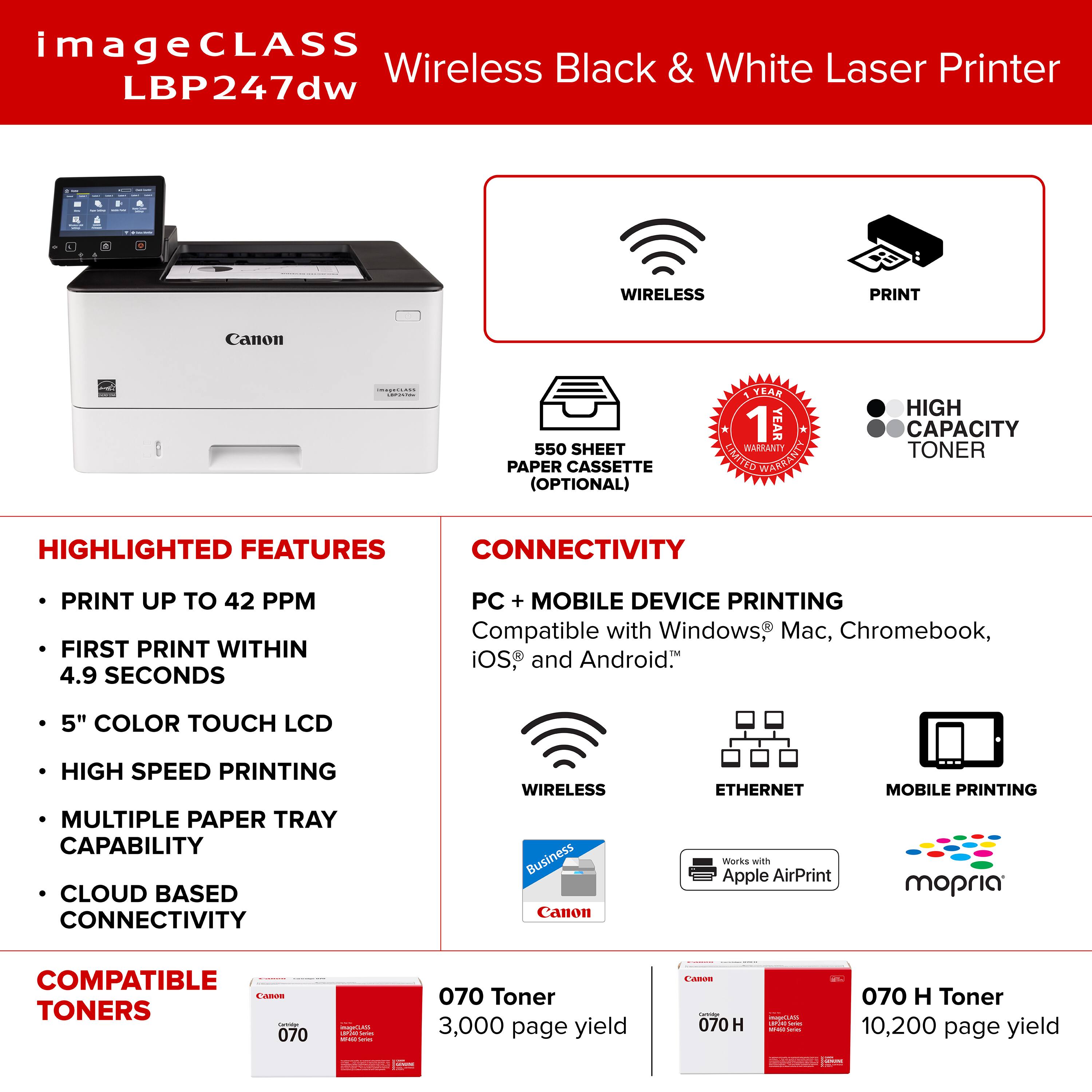 ImageCLASS Wireless Black & White Laser Printer LBP247dw WIRELESS PRINT Canon 550 SHEET PAPER CASSETTE (OPTIONAL) KEAR 1 YEAR WARRANTY LUMINATED WARRANTY HIGH CAPACITY TONER HIGHLIGHTED FEATURES CONNECTIVITY PRINT UP TO 42 PPM FIRST PRINT WITHIN 4.9 SECONDS PC + MOBILE DEVICE PRINTING Compatible with Windows, Mac, Chromebook, iOS, and Android. 5" COLOR TOUCH LCD HIGH SPEED PRINTING MULTIPLE PAPER TRAY CAPABILITY CLOUD BASED CONNECTIVITY WIRELESS Business Canon ETHERNET mopria COMPATIBLE - TONERS - 070H Toner 3,000 page yield - 070H Toner 10,200 page yield