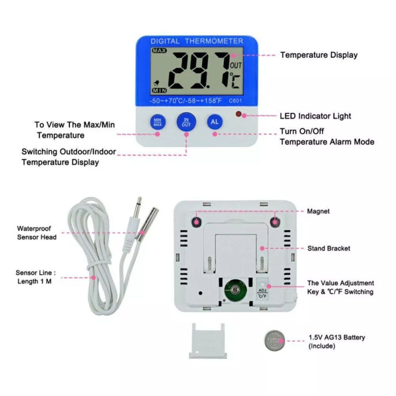 DIGITAL THERMOMETER MAX OUT 201 MIN -50-+70C/-58-+158F C601 Temperature Display To View The Max/Min Temperature Switching Outdoor/Indoor Temperature Display LED Indicator Light Turn On/Off Temperature Alarm Mode Magnet Waterproof Sensor Head Stand Bracket Sensor Line: Length 1 M The Value Adjustment Key & C/F Switching 1.5V AG13 Battery (Include)