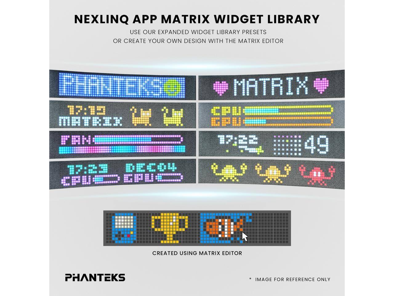 NEXLINQ APP MATRIX WIDGET LIBRARY  
USE OUR EXPANDED WIDGET LIBRARY PRESETS OR CREATE YOUR OWN DESIGN WITH THE MATRIX EDITOR  

PHANTEKS  
MATRIX 17:15  
MATRIK T i II  
FN 17:22 -45 49  
17:23 DECOU CPU.. CPU.  

CREATED USING MATRIX EDITOR  
PHANTEKS IMAGE FOR REFERENCE ONLY