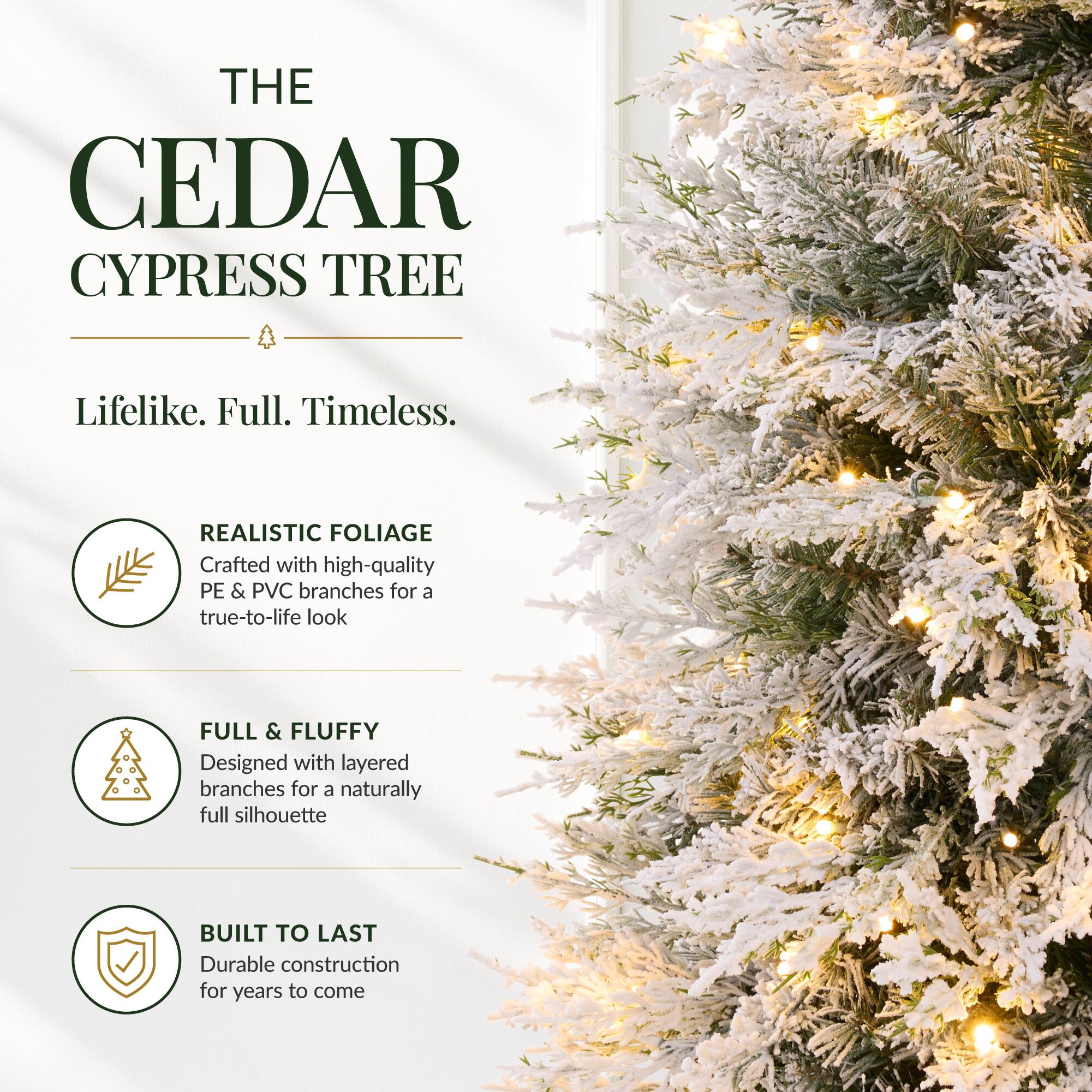 THE CEDAR CYPRESS TREE

Lifelike. Full. Timeless.

REALISTIC FOLIAGE
Crafted with high-quality PE & PVC branches for a true-to-life look

FULL & FLUFFY
Designed with layered branches for a naturally full silhouette

BUILT TO LAST
Durable construction for years to come