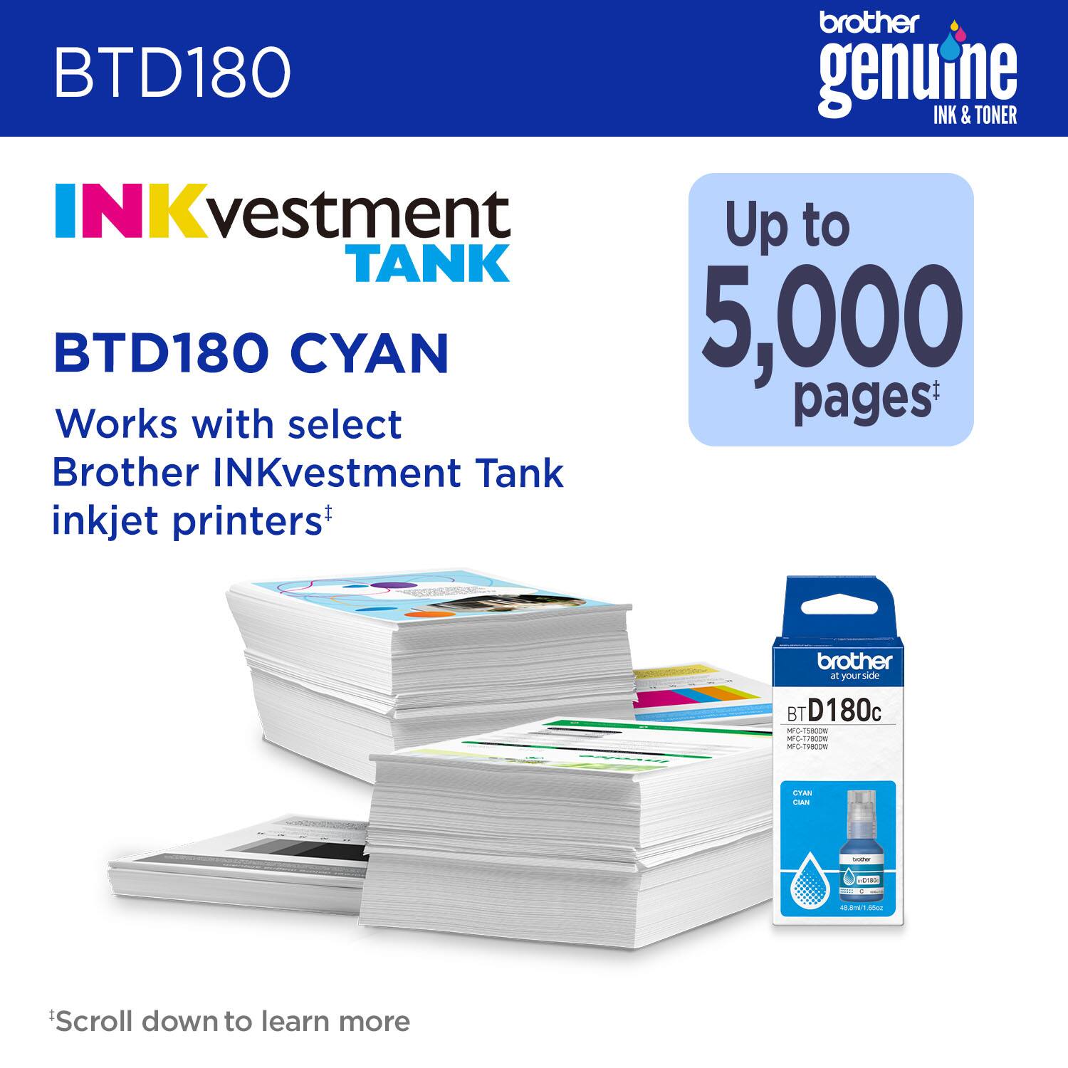brother genuine INK & TONER INKvestment TANK BTD180 CYAN Up to 5,000 Works with select Brother INKvestment Tank inkjet printers+ brother your side BT D180c -70 - -dTo nec-edcom - STAN / - - - Scroll down to learn more