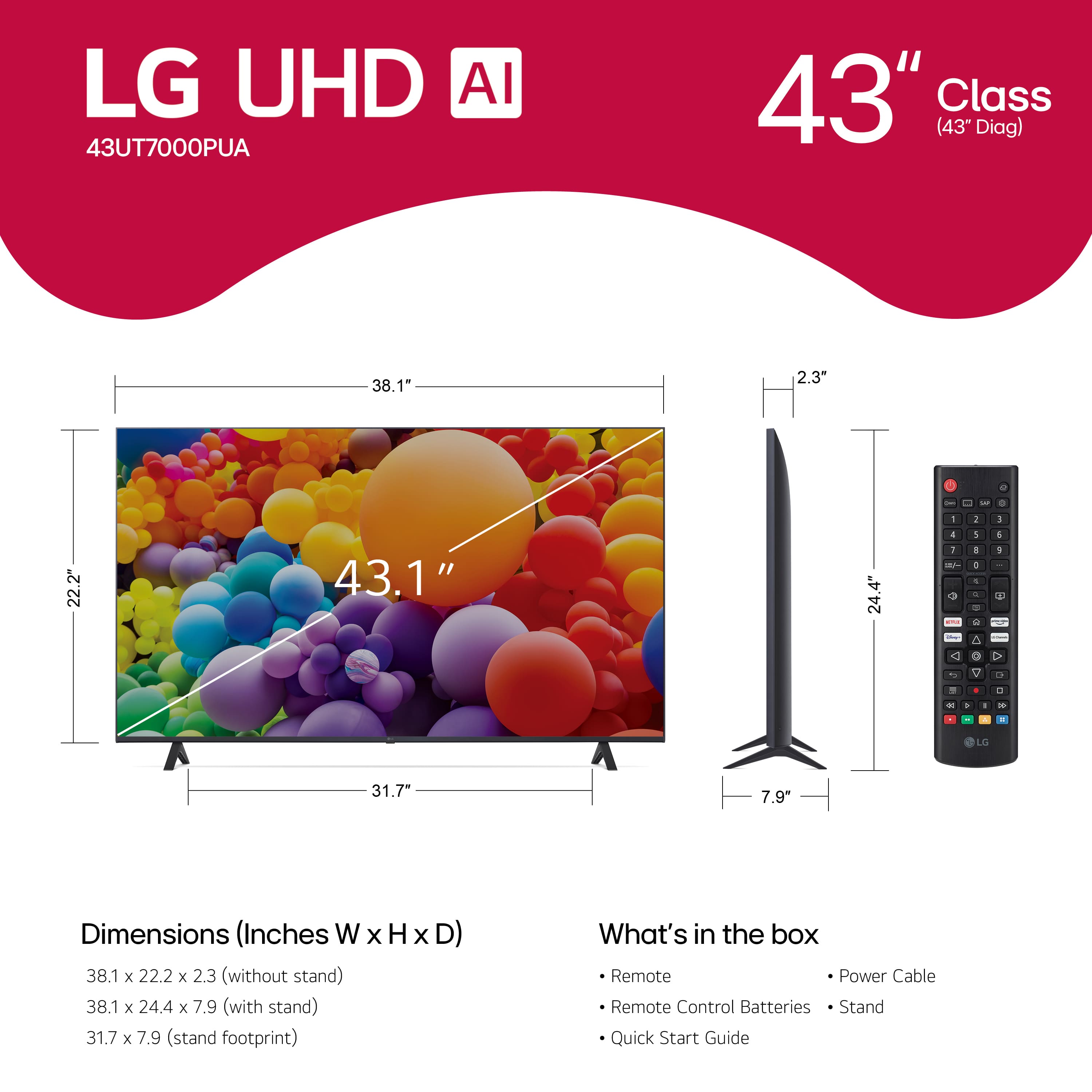 LG UHD AI 43UT7000PUA 43" Class (43" Diag) 38.1" 2.3" L 2 - - - - 2 1 22.2" 43.1" 24.4" a 5 1 1 - + + + - - S A 1 a O . c - 0 . . . - . - - L 31.7- 7.9 Dimensions (Inches W x H x D) 38.1 x 22.2 x 2.3 (without stand) 38.1 x 24.4 x 7.9 (with stand) 31.7 x 7.9 (stand footprint) What's in the box Remote Power Cable Remote Control Batteries Stand Quick Start Guide