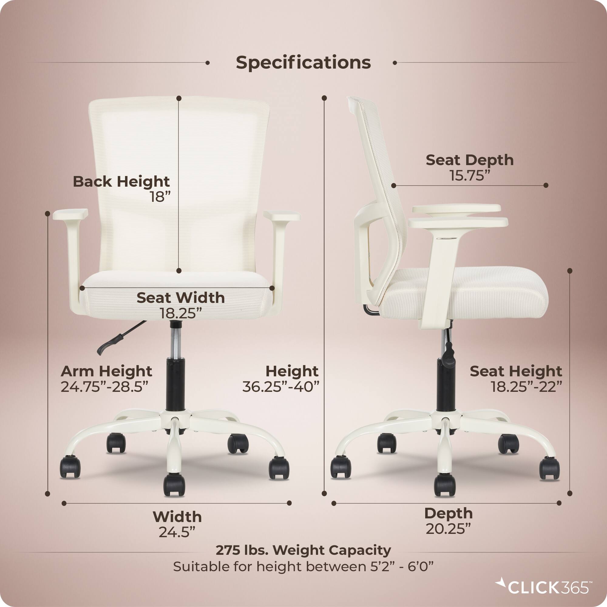 Specifications  
- Back Height: 18"  
- Seat Depth: 15.75"  
- Seat Width: 18.25"  
- Arm Height: 24.75"-28.5"  
- Height: 36.25"-40"  
- Seat Height: 18.25"-22"  
- Width: 24.5"  
- Depth: 20.25"  
- Weight Capacity: 275 lbs.  
- Suitable for height between 5'2" - 6'0"  

CLICK365
