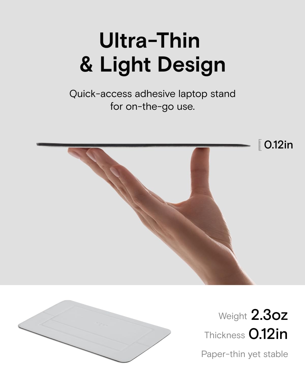 Ultra-Thin & Light Design  
Quick-access adhesive laptop stand for on-the-go use.  

0.12in  
Weight 2.3oz  
Thickness 0.12in  
Paper-thin yet stable