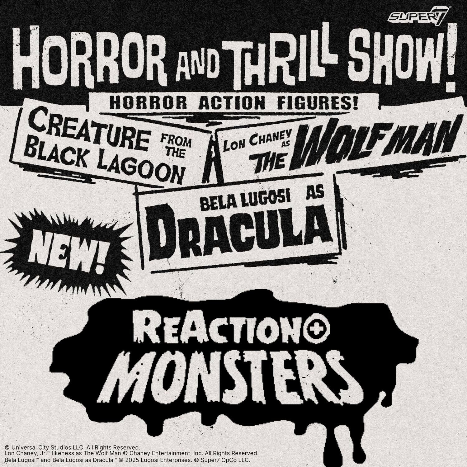 Sure, here is the corrected and grouped text from the image:

---

**HORROR AND THRILL SHOW!**

**HORROR ACTION FIGURES!**

- **CREATURE FROM THE BLACK LAGOON**
- **LON CHANEY AS THE WOLFMAN**
- **BELA LUGOSI AS DRACULA**

**NEW!**

**REACTION MONSTERS**

---

**Super7**

---

**© Universal City Studios LLC. All Rights Reserved.**

**© Lon Chaney, Jr. likeness as The Wolf Man © Chaney Entertainment, Inc. All Rights Reserved.**

**© Bela Lugosi™ and Bela Lugosi as Dracula © 2025 Lugosi Enterprises. © Super7 OpCo LLC.**