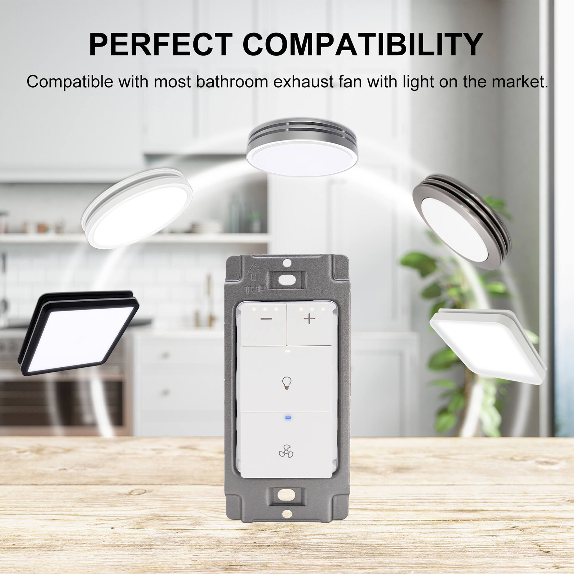 PERFECT COMPATIBILITY  
Compatible with most bathroom exhaust fan with light on the market.