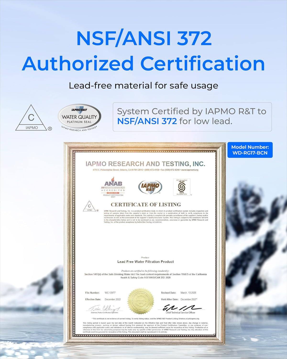 NSF/ANSI 372  
Authorized Certification  

Lead-free material for safe usage  

System Certified by IAPMO R&T to NSF/ANSI 372 for low lead.  

Model Number: WD-RG17-BCN  

IAPMO RESEARCH AND TESTING, INC.  
4755 E. Philadelphia Street, Ontario, CA 91761-2316  
(909) 474-1100 | Fax (909) 474-2244 | www.iapmort.org  

ANAB  
IAPMO  
C  
WATER QUALITY  
PLATINUM SEAL  

CERTIFICATE OF LISTING  

Lead Free Water Filtration Product  

Section 1417/90 of the Safe Drinking Water Act and The California Health & Safety Code Section 116875  

File Number: WC-1397  
Effective Date: December 2022  
Revised Date: March 13, 2025  
Void After Date: December 2027  

Chief Technical Service Officer  
IAPMO Research and Testing, Inc.  

*This certificate is