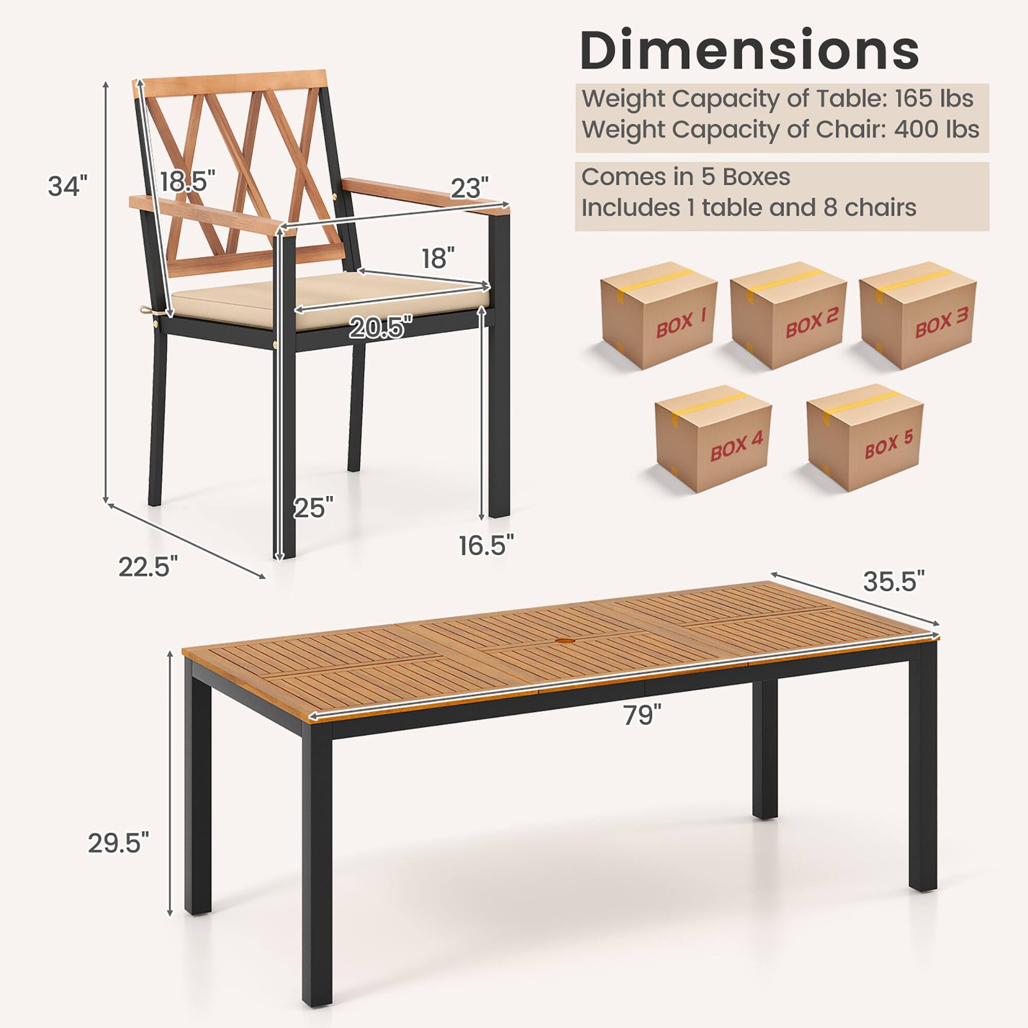 Dimensions: 34" 18.5" 23" 18" 20.5" 22.5" 25" 16.5" 35.5" 79" 29.5"

Weight Capacity of Table: 165 lbs
Weight Capacity of Chair: 400 lbs
Comes in 5 Boxes
Includes 1 table and 8 chairs
BOX 1 BOX 2 BOX 3 BOX 4 BOX 5