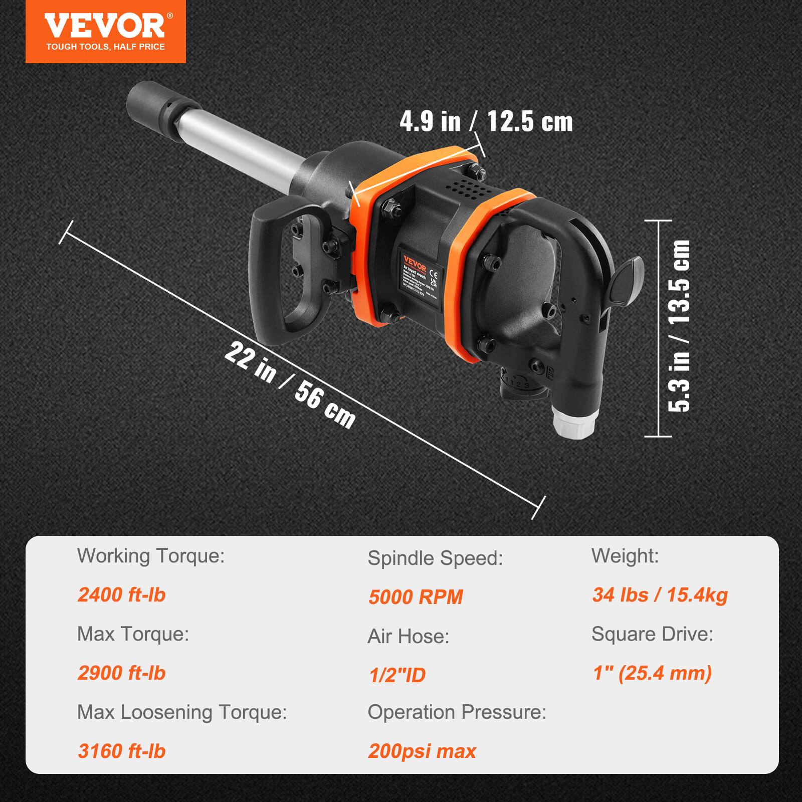 VEVOR  
TOUGH TOOLS, HALF PRICE  

4.9 in / 12.5 cm  
22 in / 56 cm  
5.3 in / 13.5 cm  

Working Torque:  
2400 ft-lb  

Max Torque:  
2900 ft-lb  

Max Loosening Torque:  
3160 ft-lb  

Spindle Speed:  
5000 RPM  

Air Hose:  
1/2" ID  

Operation Pressure:  
200 psi max  

Weight:  
34 lbs / 15.4 kg  

Square Drive:  
1" (25.4 mm)