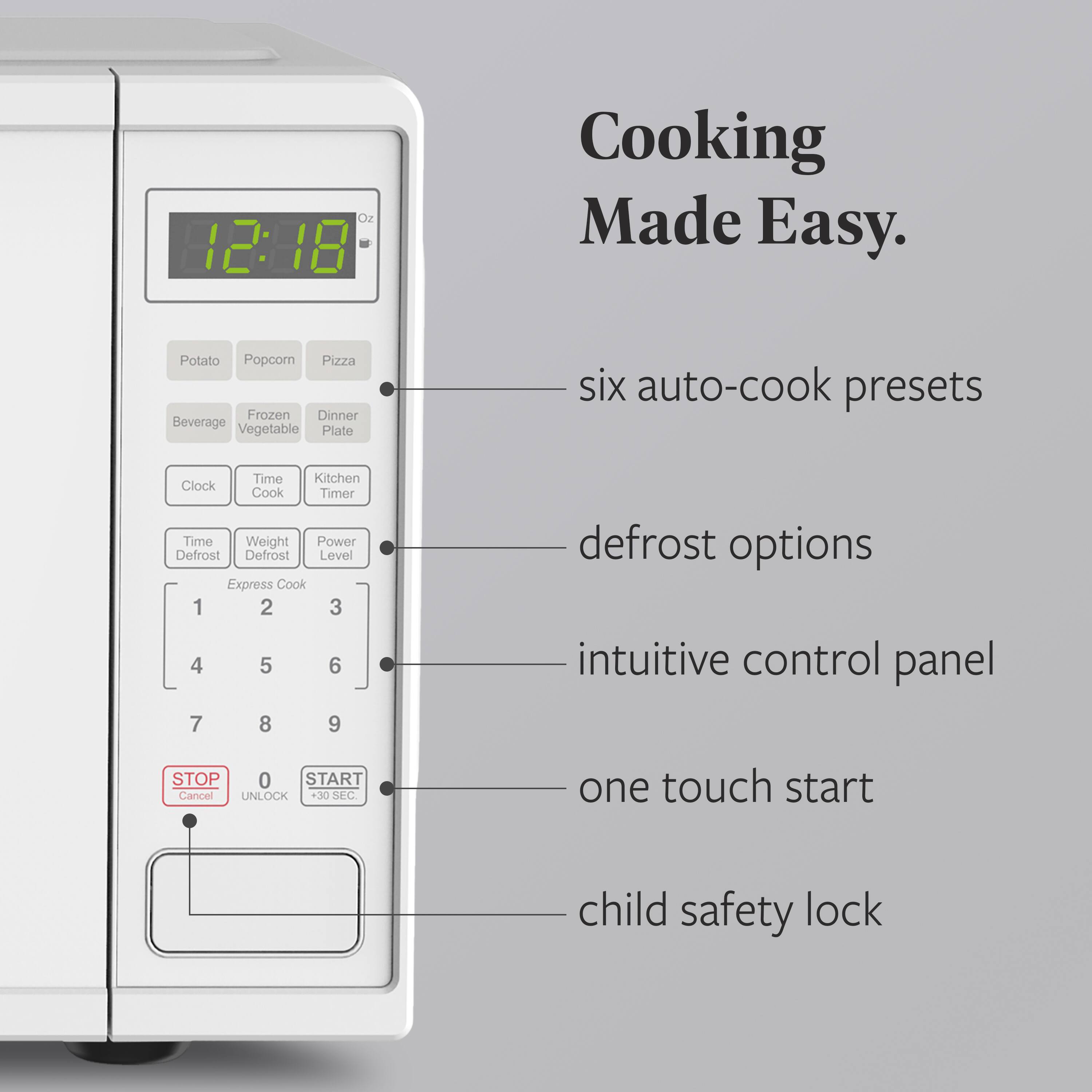 Oz 2:18 Cooking Made Easy.  
- six auto-cook presets  
- defrost options  
- intuitive control panel  
- one touch start  
- child safety lock  

Potato  
Popcorn  
Pizza  
Beverage  
Frozen Vegetable  
Dinner Plate  
Clock  
Time Cook  
Kitchen Timer  
Time  
Weight  
Power  
Defrost  
Defrost Level  
Express Cook  
1 2 3 4 5 6 7 8 9  
STOP Cancel  
UNLOCK  
START +30 SEC