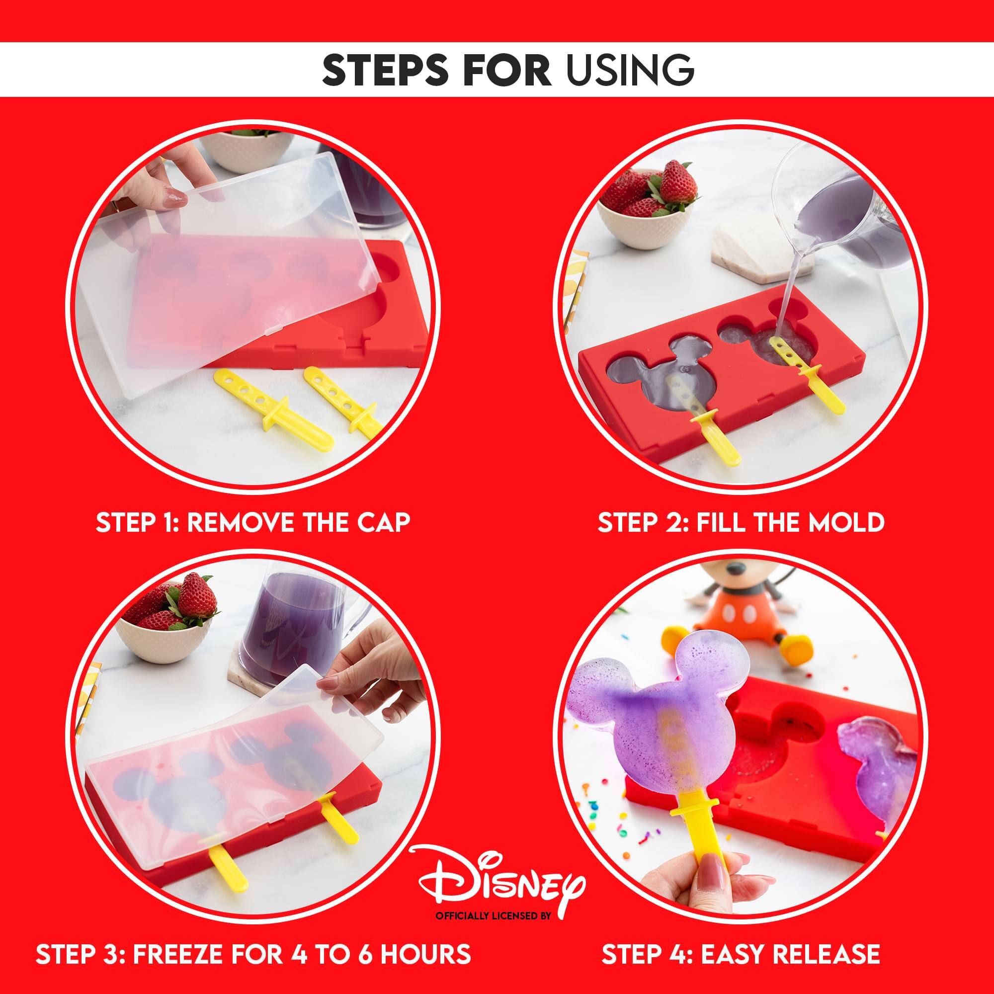 STEPS FOR USING

STEP 1: REMOVE THE CAP

STEP 2: FILL THE MOLD

STEP 3: FREEZE FOR 4 TO 6 HOURS

STEP 4: EASY RELEASE

Disney OFFICIALLY LICENSED BY