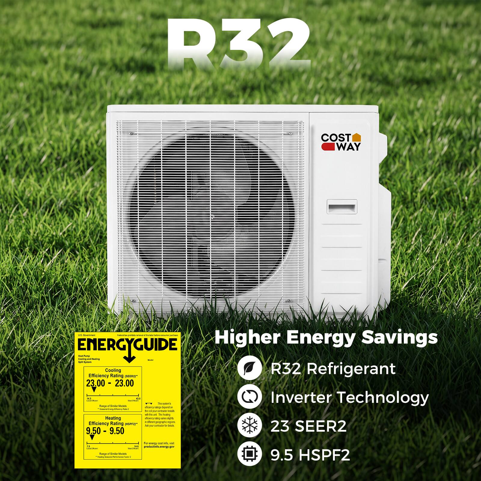 R32 COST WAY

Higher Energy Savings

- R32 Refrigerant
- Inverter Technology
- 23 SEER2
- 9.5 HSPF2

ENERGYGUIDE

Cooling Efficiency Rating: 23.00 - 23.00
Heating Efficiency Rating: 9.50 - 9.50