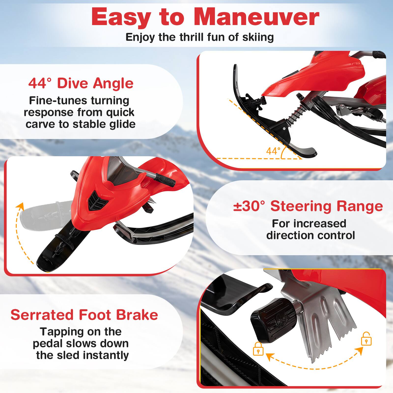 Easy to Maneuver  
Enjoy the thrill fun of skiing

44° Dive Angle  
Fine-tunes turning response from quick carve to stable glide

±30° Steering Range  
For increased direction control

Serrated Foot Brake  
Tapping on the pedal slows down the sled instantly