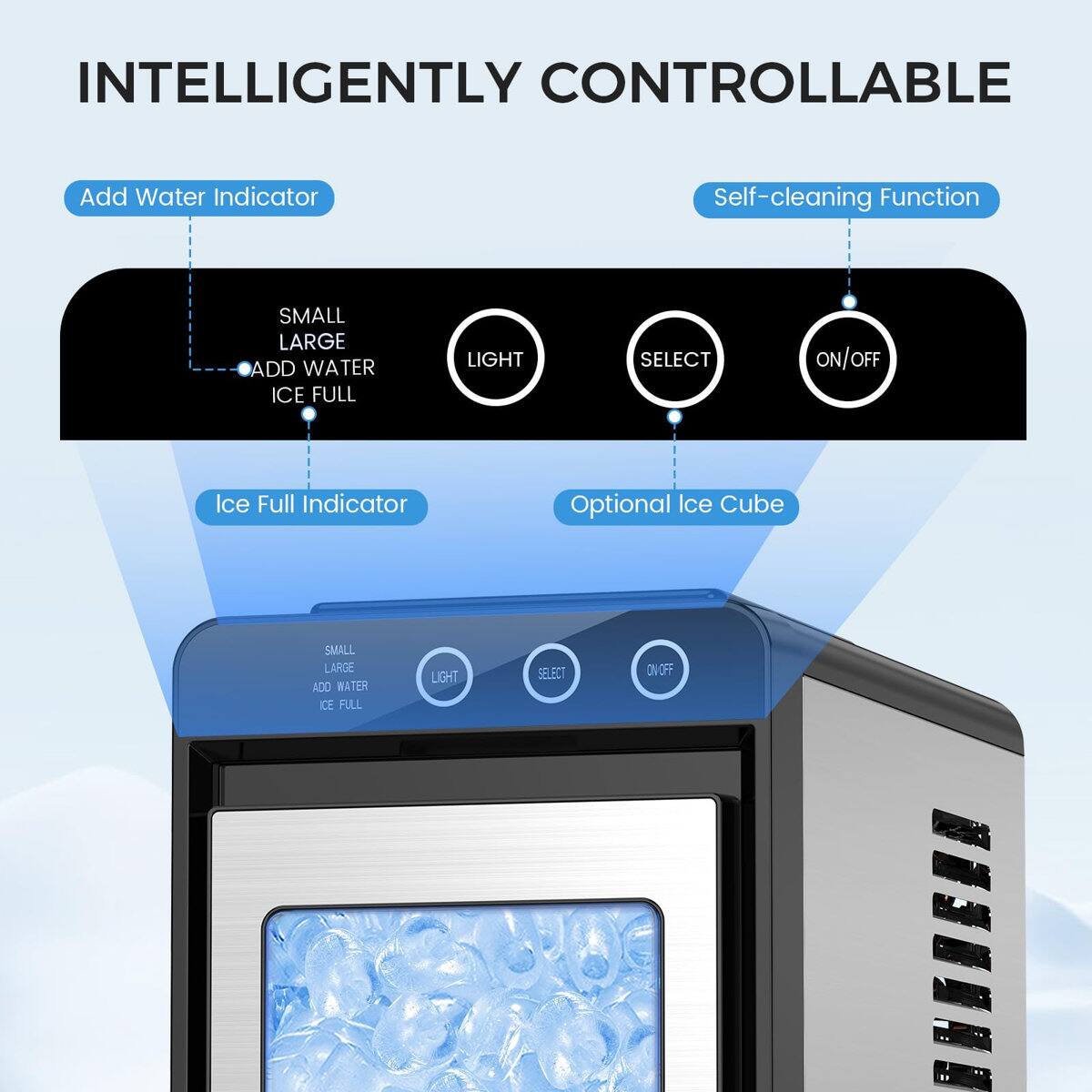 INTELLIGENTLY CONTROLLABLE

Add Water Indicator
Self-cleaning Function

SMALL LARGE ADD WATER ICE FULL
LIGHT
SELECT
ON/OFF

Ice Full Indicator
Optional Ice Cube

SMALL LARGE ADD WATER ICE FULL
LIGHT
SELECT
ON OFF