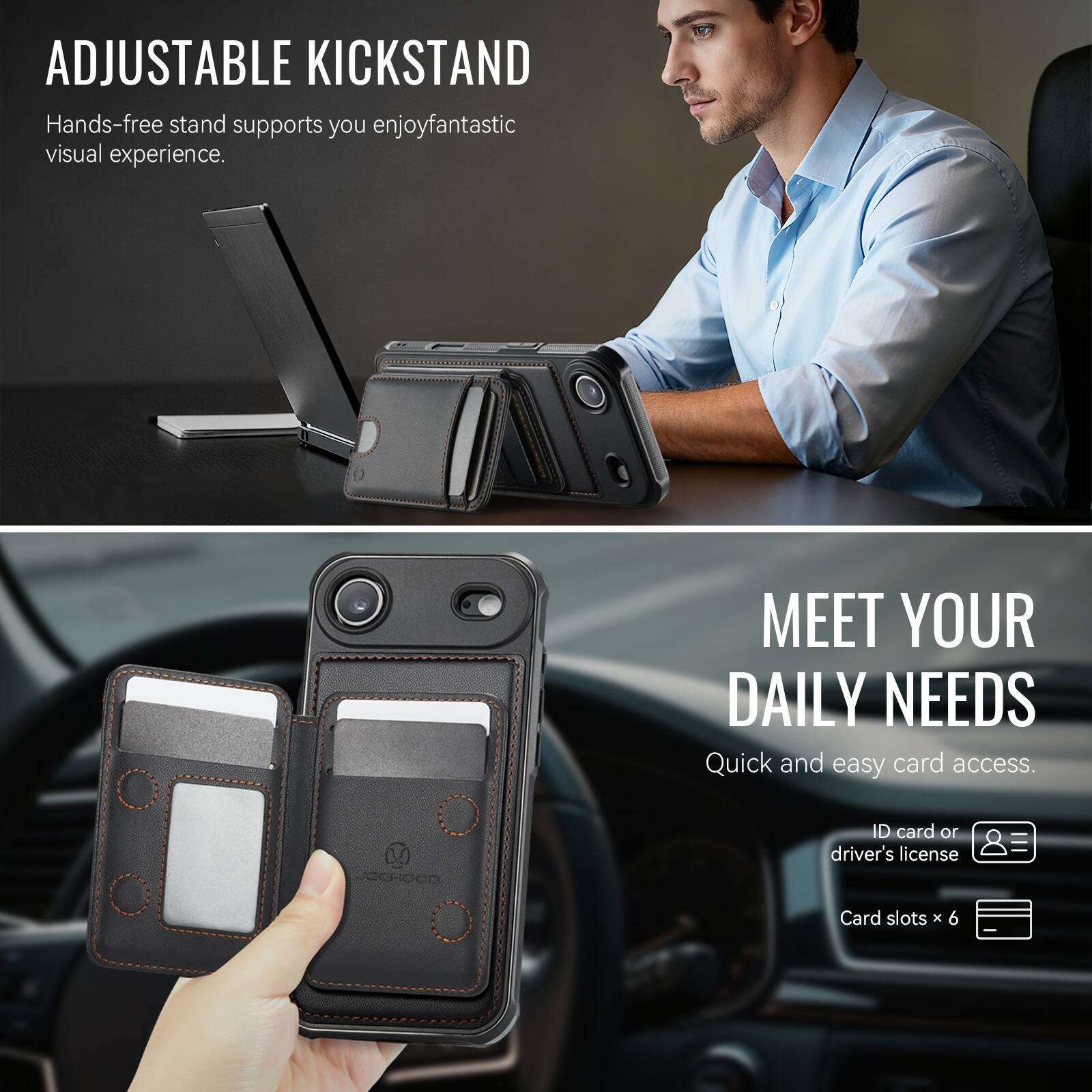 ADJUSTABLE KICKSTAND  
Hands-free stand supports you enjoy fantastic visual experience.

MEET YOUR DAILY NEEDS  
Quick and easy card access.  
ID card or driver's license  
Card slots x 6