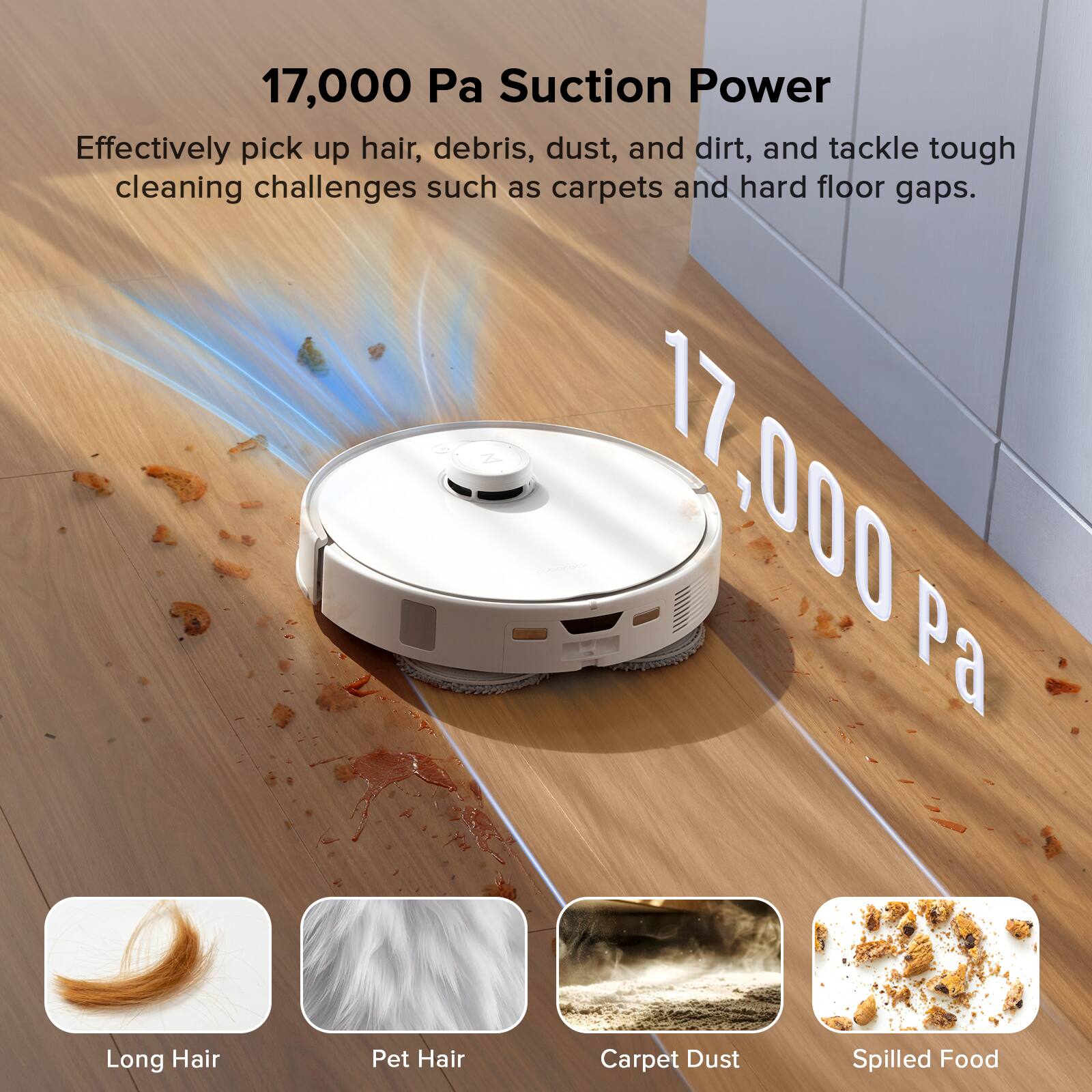 17,000 Pa Suction Power

Effectively pick up hair, debris, dust, and dirt, and tackle tough cleaning challenges such as carpets and hard floor gaps.

17,000 Pa

Long Hair Pet Hair Carpet Dust Spilled Food