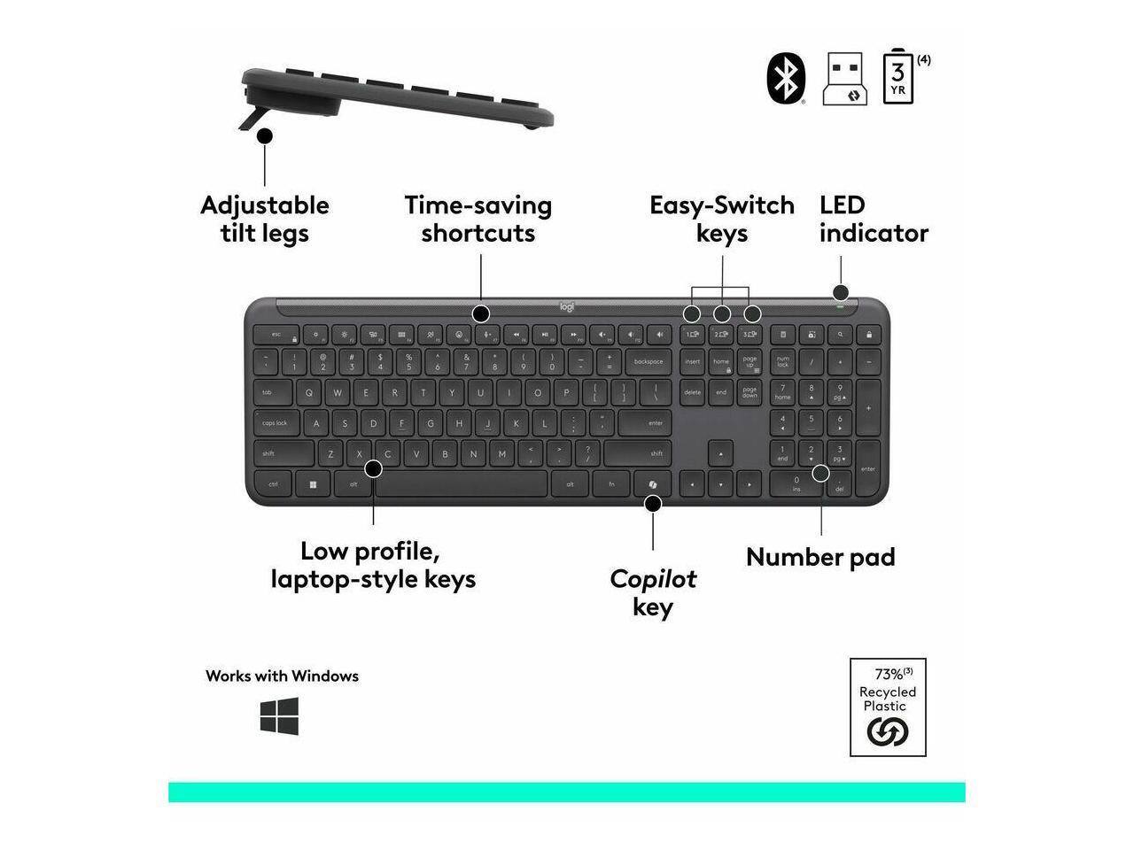 3 YR (4) Adjustable Time-saving tilt legs shortcuts Easy-Switch LED keys indicator logitech Low profile, laptop-style keys Number pad Copilot key Works with Windows 73% Recycled Plastic