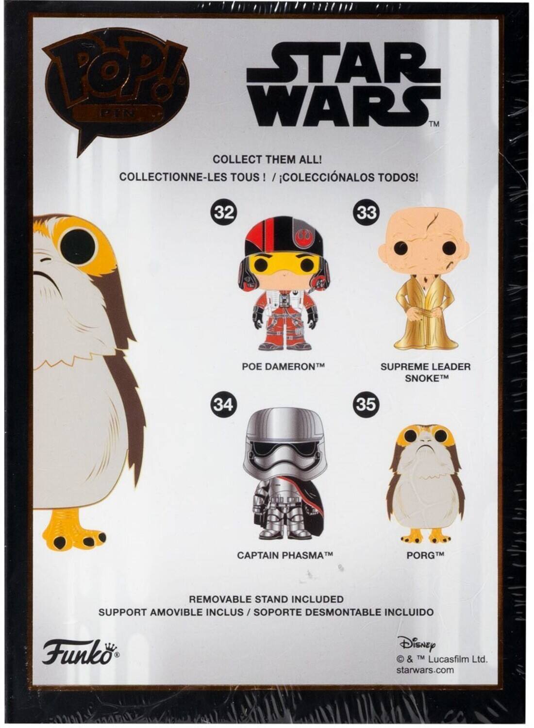 POP! STAR WARS TM COLLECT THEM ALL! COLLECTIONNE-LES TOUS! TOUS ! /COLECCINALOS TODOS! 32 33 POE DAMERON SUPREME LEADER SNOKE 34 35 CAPTAIN PHASMA PORG TM REMOVABLE STAND INCLUDED SUPPORT AMOVIBLE INCLUS /SOPORTE DESMONTABLE INCLUIDO Funk Disney  & TM Lucasfilm Ltd. starwars.com