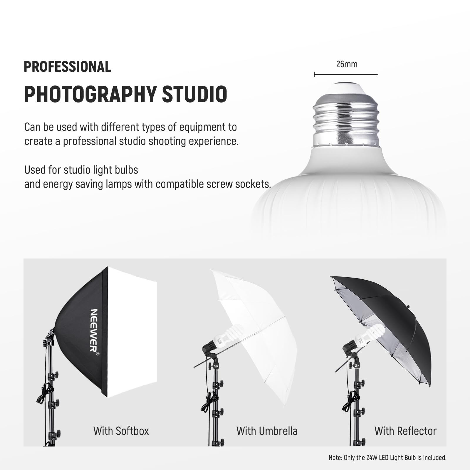PROFESSIONAL PHOTOGRAPHY STUDIO

26mm

Can be used with different types of equipment to create a professional studio shooting experience.

Used for studio light bulbs and energy saving lamps with compatible screw sockets.

NEEWER

With Softbox

With Umbrella

With Reflector

Note: Only the 24W LED Light Bulb is included.